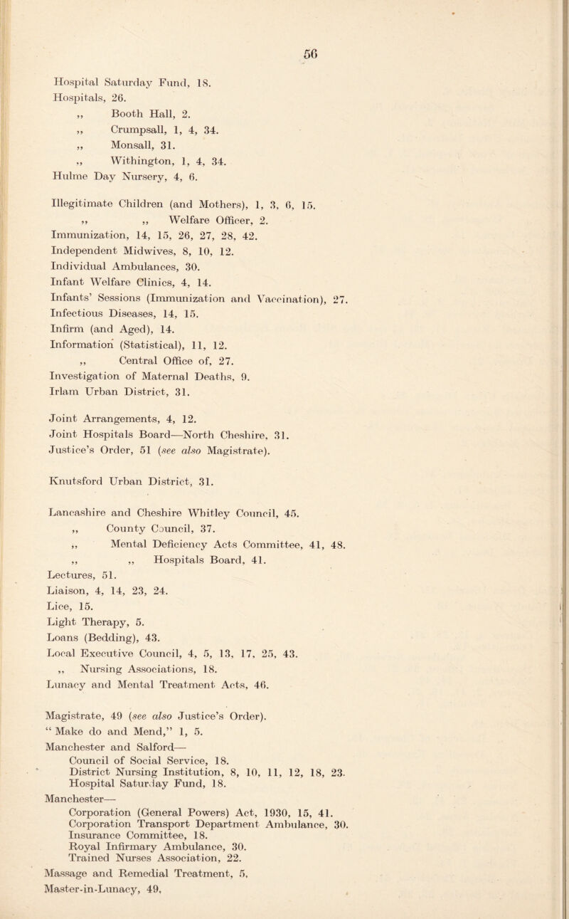 Hospital Saturday Fund, IS. Hospitals, 26. ,, Booth Hall, 2. ,, Crump sail, 1, 4, 34. ,, Monsall, 31. ,, Withington, 1, 4, 34. Hulme Day Nursery, 4, 6. Illegitimate Children (and Mothers), 1, 3, 6, 15. ,, ,, Welfare Officer, 2. Immunization, 14, 15, 26, 27, 28, 42. Independent Midwives, 8, 10, 12. Individual Ambulances, 30. Infant Welfare Clinics, 4, 14. Infants’ Sessions (Immunization and Vaccination), 27. Infectious Diseases, 14, 15. Infirm (and Aged), 14. Information (Statistical), 11, 12. ,, Central Office of, 27. Investigation of Maternal Deaths, 0. Irlam Urban District, 31. Joint Arrangements, 4, 12. Joint Hospitals Board—North Cheshire, 31. Justice’s Order, 51 {see also Magistrate). Knutsford Urban District, 31. Lancashire and Cheshire Whitley Council, 45. ,, County Council, 37. ,, Mental Deficiency Acts Committee, 41, 48. ,, ,, Hospitals Board, 41. Lectures, 51. Liaison, 4, 14, 23, 24. Lice, 15. Light Therapy, 5. Loans (Bedding), 43. Local Executive Council, 4, 5, 13, 17, 25, 43. ,, Nursing Associations, 18. Lunacy and Mental Treatment Acts, 46. Magistrate, 49 {see also Justice’s Order). “ Make do and Mend,” 1, 5. Manchester and Salford— Council of Social Service, 18. District Nursing Institution, 8, 10, 11, 12, 18, 23. Hospital Saturday Fund, 18. Manchester— Corporation (General Powers) Act, 1930, 15, 41. Corporation Transport Department Ambulance, 30. Insurance Committee, 18. Royal Infirmary Ambulance, 30. Trained Nurses Association, 22. Massage and Remedial Treatment, 5, Master-in-Lunacy, 49,