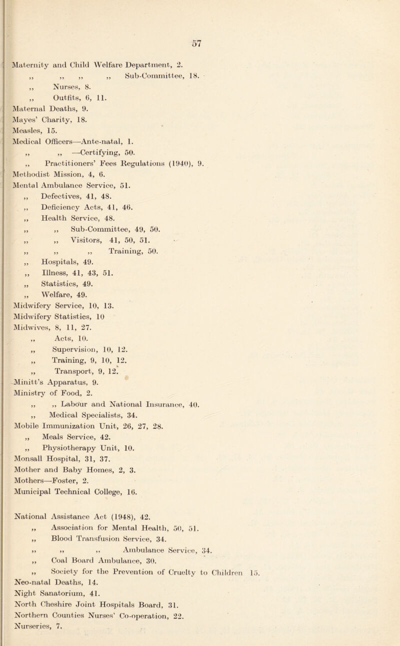 Maternity and Child Welfare Department, 2. ,, ,, ,, ,, Sub-Committee, 18. ,, Nurses, 8. ,, Outfits, 0, 11. Maternal Deaths, 9. Mayes’ Charity, 18. Measles, 15. Medical Officers—Ante-natal, 1. „ „ —Certifying, 50. ,, Practitioners’ Fees Regulations (1940), 9. Methodist Mission, 4, 6. Mental Ambulance Service, 51. ,, Defectives, 41, 48. ,, Deficiency Acts, 41, 40. ,, Health Service, 48. ,, ,, Sub-Committee, 49, 50. ,, ,, Visitors, 41, 50, 51. ,, ,, ,, Training, 50. ,, Hospitals, 49. ,, Illness, 41, 43, 51. „ Statistics, 49. „ Welfare, 49. Midwifery Service, 10, 13. Midwifery Statistics, 10 Midwives, 8, 11, 27. ,, Acts, 10. ,, Supervision, 10, 12. „ Training, 9, 10, 12. s „ Transport, 9, 12. Minitt’s x\pparatus, 9. Ministry of Food, 2. ,, ,, Labour and National Insurance, 40. ,, Medical Specialists, 34. Mobile Immunization Unit, 26, 27, 28. ,, Meals Service, 42. ,, Physiotherapy Unit, 10. Monsall Hospital, 31, 37. Mother and Baby Homes, 2, 3. Mothers—Foster, 2. Municipal Technical College, 10. National Assistance Act (1948), 42. ,, Association for Mental Health, 50, 51. ,, Blood Transfusion Service, 34. » » ,, Ambulance Service, 34. ,, Coal Board Ambulance, 30. „ Society for the Prevention of Cruelty to Children 15. Neo-natal Deaths, 14. Night Sanatorium, 41. North Cheshire Joint Hospitals Board, 31. Northern Counties Nurses’ Co-operation, 22. Nurseries, 7.