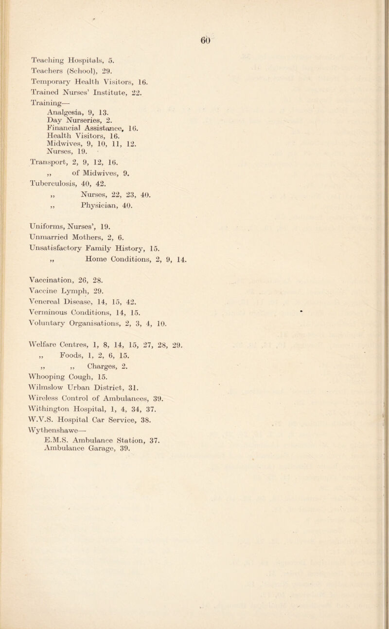 Teaching Hospitals, 5. Teachers (School), 29. Temporary Health Visitors, 16. Trained Nurses’ Institute, 22. Training— Analgesia, 9, 13. Day Nurseries, 2. Financial Assistance, 16. Health Visitors, 16. Midwives, 9, 10, 11, 12. Nurses, 19. Transport, 2, 9, 12, 16. ,, of Midwives, 9. Tuberculosis, 40, 42. „ Nurses, 22, 23, 40. ,, Physician, 40. Uniforms, Nurses’, 19. Unmarried Mothers, 2, 6. Unsatisfactory Family History, 15. ,, Home Conditions, 2, 9, 14. Vaccination, 26, 28. Vaccine Lymph, 29. Venereal Disease, 14, 15, 42. Verminous Conditions, 14, 15. Voluntary Organisations, 2, 3, 4, 10. Welfare Centres, 1, 8, 14, 15, 27, 28, 29. ,, Foods, 1, 2, 6, 15. ,, ,, Charges, 2. Whooping Cough, 15. Wilmslow Urban District, 31. Wireless Control of Ambulances, 39. Withington Hospital, 1, 4, 34, 37. W.V.S. Hospital Car Service, 38. Wythenshawe— E.M.S. Ambulance Station, 37. Ambulance Garage, 39.