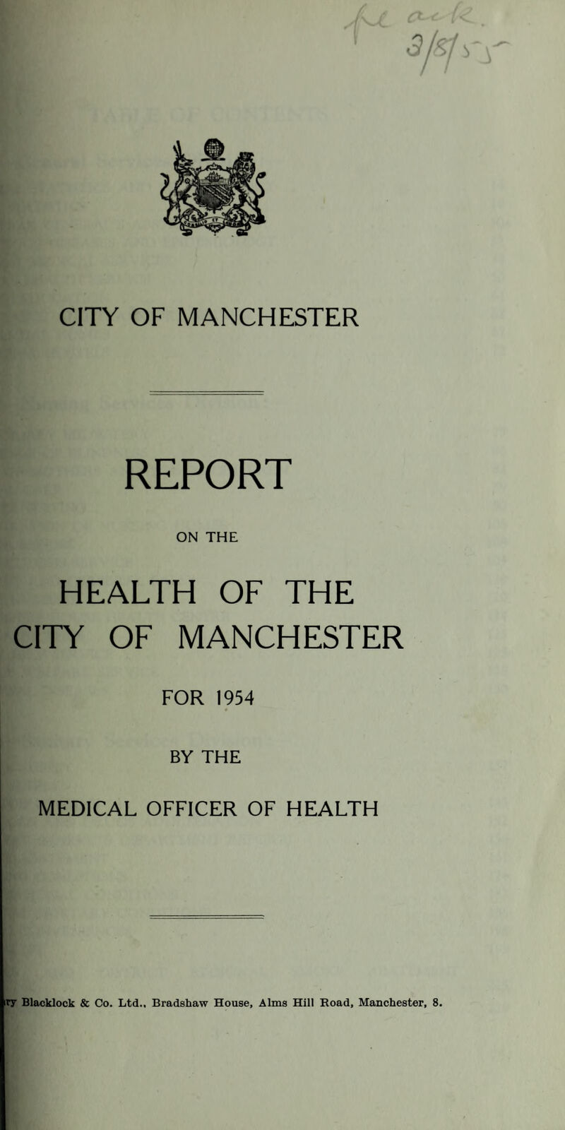 CITY OF MANCHESTER REPORT ON THE HEALTH OF THE CITY OF MANCHESTER FOR 1954 BY THE MEDICAL OFFICER OF HEALTH ry Blacklock & Co. Ltd., Bradshaw House, Alms Hill Road, Manchester, 8.