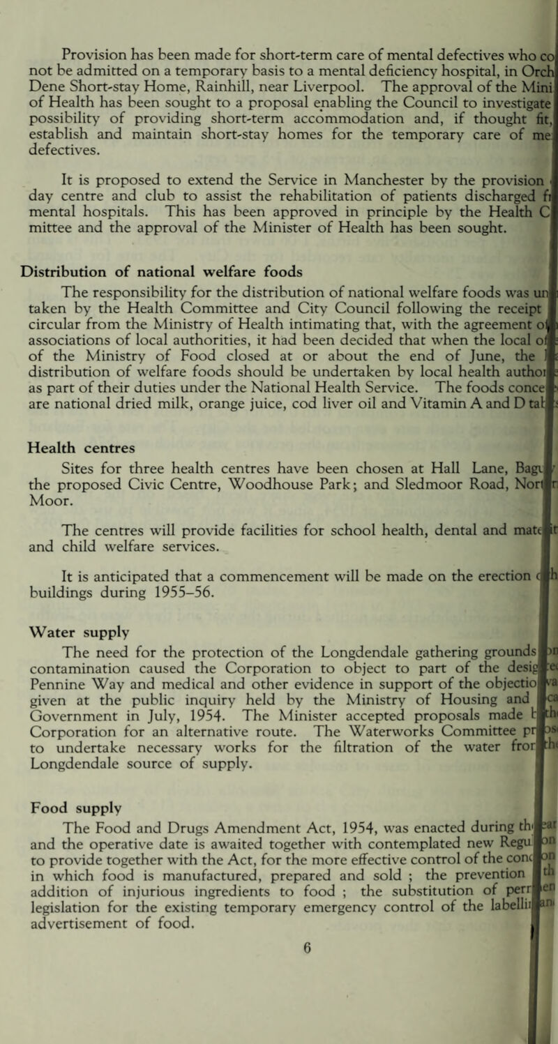 Provision has been made for short-term care of mental defectives who co not be admitted on a temporary basis to a mental deficiency hospital, in Orch Dene Short-stay Home, Rainhill, near Liverpool. The approval of the Mini of Health has been sought to a proposal enabling the Council to investigate possibility of providing short-term accommodation and, if thought fit, establish and maintain short-stay homes for the temporary care of me defectives. It is proposed to extend the Service in Manchester by the provision day centre and club to assist the rehabilitation of patients discharged fi mental hospitals. This has been approved in principle by the Health C mittee and the approval of the Minister of Health has been sought. Distribution of national welfare foods The responsibility for the distribution of national welfare foods was taken by the Health Committee and City Council following the receipt circular from the Ministry of Health intimating that, with the agreement of) associations of local authorities, it had been decided that when the local off of the Ministry of Food closed at or about the end of June, the distribution of welfare foods should be undertaken by local health authoil as part of their duties under the National Health Service. The foods concef are national dried milk, orange juice, cod liver oil and Vitamin A and D tal Health centres Sites for three health centres have been chosen at Hall Lane, Bag the proposed Civic Centre, Woodhouse Park; and Sledmoor Road, Nor Moor. The centres will provide facilities for school health, dental and mattpr and child welfare services. It is anticipated that a commencement will be made on the erection (Sh buildings during 1955-56. Water supply The need for the protection of the Longdendale gathering grounds| contamination caused the Corporation to object to part of the desig Pennine Way and medical and other evidence in support of the objectiol given at the public inquiry held by the Ministry of Housing and d Government in July, 1954. The Minister accepted proposals made Corporation for an alternative route. The Waterworks Committee pr to undertake necessary works for the filtration of the water frorj Longdendale source of supply. Food supply The Food and Drugs Amendment Act, 1954, was enacted during th<j and the operative date is awaited together with contemplated new Regul to provide together with the Act, for the more effective control of the concj in which food is manufactured, prepared and sold ; the prevention addition of injurious ingredients to food ; the substitution of perrl legislation for the existing temporary emergency control of the labelliij advertisement of food. rat on « th ien