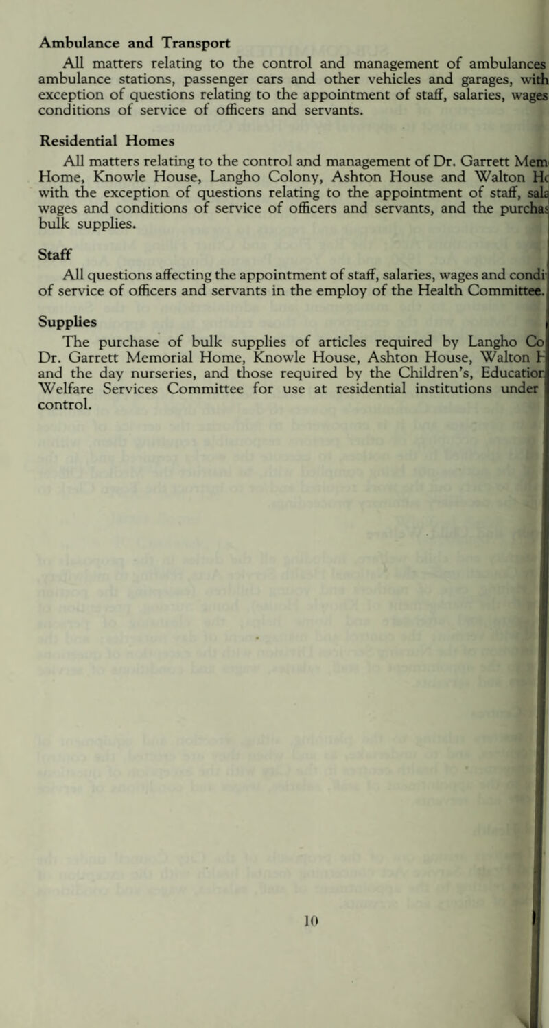 Ambulance and Transport All matters relating to the control and management of ambulances ambulance stations, passenger cars and other vehicles and garages, with exception of questions relating to the appointment of staff, salaries, wages conditions of service of officers and servants. Residential Homes All matters relating to the control and management of Dr. Garrett Mem Home, Knowle House, Langho Colony, Ashton House and Walton He with the exception of questions relating to the appointment of staff, sala wages and conditions of service of officers and servants, and the purchas bulk supplies. Staff All questions affecting the appointment of staff, salaries, wages and condi of service of officers and servants in the employ of the Health Committee. Supplies The purchase of bulk supplies of articles required by Langho Co Dr. Garrett Memorial Home, Knowle House, Ashton House, Walton b and the day nurseries, and those required by the Children’s, Education Welfare Services Committee for use at residential institutions under control.