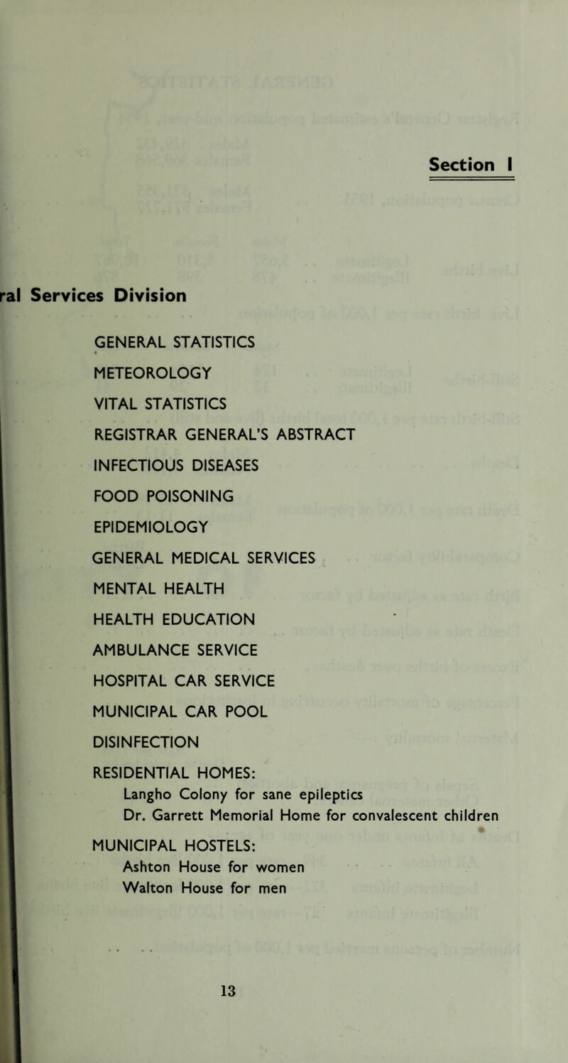 Section I ral Services Division GENERAL STATISTICS METEOROLOGY VITAL STATISTICS REGISTRAR GENERAL’S ABSTRACT INFECTIOUS DISEASES FOOD POISONING EPIDEMIOLOGY GENERAL MEDICAL SERVICES MENTAL HEALTH HEALTH EDUCATION AMBULANCE SERVICE HOSPITAL CAR SERVICE MUNICIPAL CAR POOL DISINFECTION RESIDENTIAL HOMES: Langho Colony for sane epileptics Dr. Garrett Memorial Home for convalescent children MUNICIPAL HOSTELS: Ashton House for women Walton House for men
