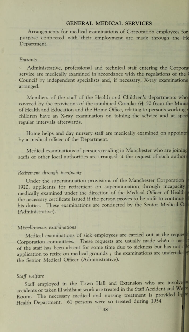 GENERAL MEDICAL SERVICES Arrangements for medical examinations of Corporation employees for purpose connected with their employment are made through the He Department. Entrants Administrative, professional and technical staff entering the Corporal service are medically examined in accordance with the regulations of the ( Council by independent specialists and, if necessary, X-ray examinations arranged. Members of the staff of the Health and Children’s departments who covered by the provisions of the combined Circular 64-50 from the Minis) of Health and Education and the Home Office, relating to persons working children have an X-ray examination on joining the service and at spec regular intervals afterwards. Home helps and day nursery staff are medically examined on appointr| by a medical officer of the Department. Medical examinations of persons residing in Manchester who are joinin', staffs of other local authorities arc arranged at the request of such authorl Retirement through incapacity Under the superannuation provisions of the Manchester Corporation 1920, applicants for retirement on superannuation through incapacity! medically examined under the direction of the Medical Officer of Health | the necessary certificate issued if the person proves to be unfit to continue his duties. These examinations are conducted by the Senior Medical 0\ (Administrative). Miscellaneous examinations Medical examinations of sick employees are carried out at the requelf Corporation committees. These requests are usually made wh£n a meiBt of the staff has been absent for some time due to sickness but has not iBe application to retire on medical grounds ; the examinations are undertakciy the Senior Medical Officer (Administrative). Staff welfare Staff employed in the Town Hall and Extension who are involveM accidents or taken ill whilst at work are treated in the Staff Accident and WeM Room. The necessary medical and nursing treatment is provided type* Health Department. 61 persons w-ere so treated during 1954.