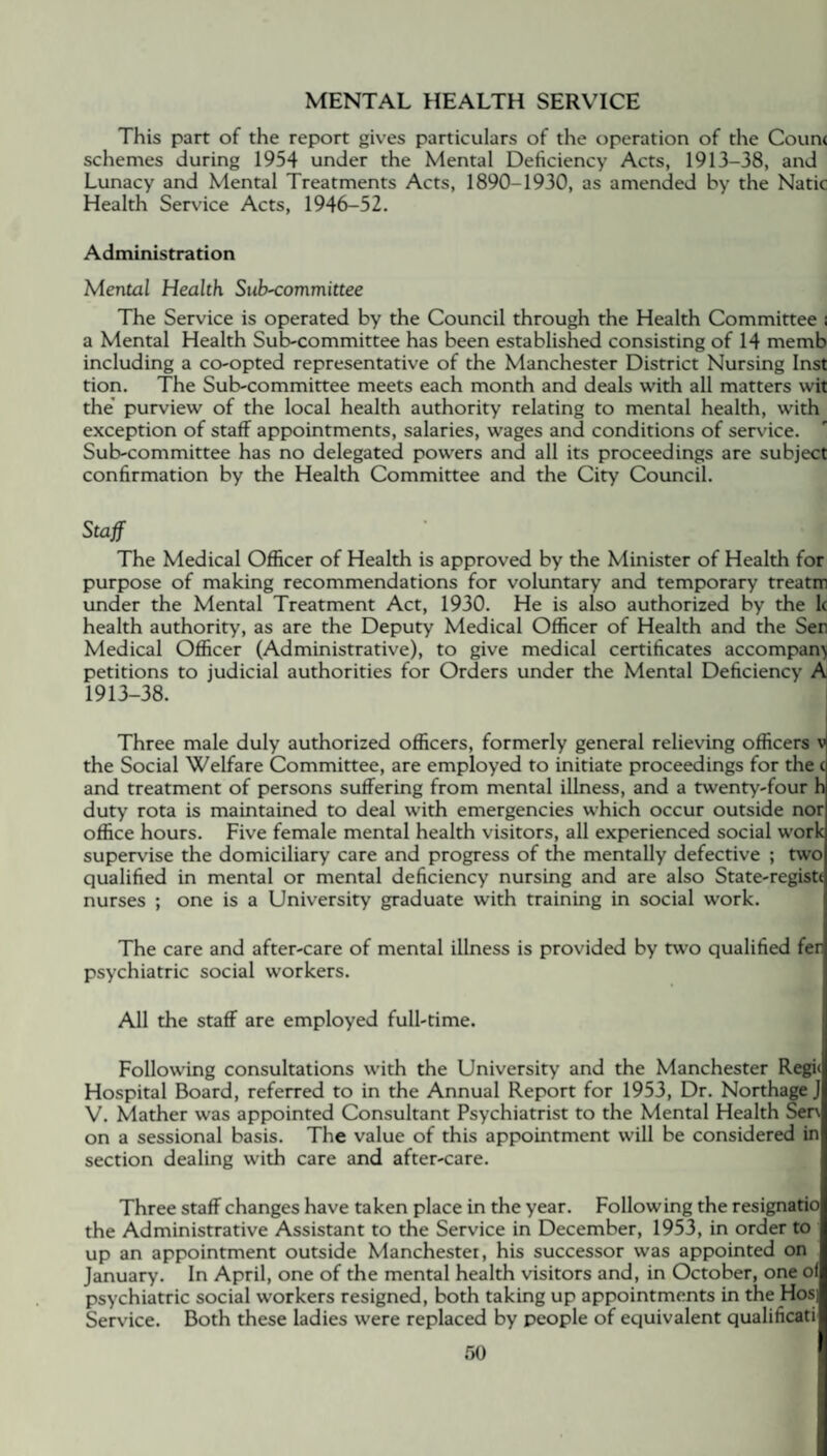 This part of the report gives particulars of the operation of the Coun< schemes during 1954 under the Mental Deficiency Acts, 1913-38, and Lunacy and Mental Treatments Acts, 1890-1930, as amended by the Natic Health Service Acts, 1946-52. Administration Mental Health Sub-committee The Service is operated by the Council through the Health Committee i a Mental Health Sub-committee has been established consisting of 14 memb including a co-opted representative of the Manchester District Nursing Inst tion. The Sub-committee meets each month and deals with all matters wit the purview of the local health authority relating to mental health, with exception of staff appointments, salaries, wages and conditions of service. Sub-committee has no delegated powers and all its proceedings are subject confirmation by the Health Committee and the City Council. Staff The Medical Officer of Health is approved by the Minister of Health for purpose of making recommendations for voluntary and temporary treatm under the Mental Treatment Act, 1930. He is also authorized by the lc health authority, as are the Deputy Medical Officer of Health and the Sen Medical Officer (Administrative), to give medical certificates accompany petitions to judicial authorities for Orders under the Mental Deficiency A 1913-38. Three male duly authorized officers, formerly general relieving officers v the Social Welfare Committee, are employed to initiate proceedings for the c and treatment of persons suffering from mental illness, and a twenty-four h duty rota is maintained to deal with emergencies which occur outside nor office hours. Five female mental health visitors, all experienced social work supervise the domiciliary care and progress of the mentally defective ; two qualified in mental or mental deficiency nursing and are also State-registt nurses ; one is a University graduate with training in social work. The care and after-care of mental illness is provided by two qualified fer psychiatric social workers. All the staff are employed full-time. Following consultations with the University and the Manchester Regi* Hospital Board, referred to in the Annual Report for 1953, Dr. NorthageJ V. Mather was appointed Consultant Psychiatrist to the Mental Health Sen on a sessional basis. The value of this appointment will be considered in section dealing with care and after-care. Three staff changes have taken place in the year. Following the resignatio the Administrative Assistant to the Service in December, 1953, in order to up an appointment outside Manchester, his successor was appointed on January. In April, one of the mental health visitors and, in October, one of psychiatric social workers resigned, both taking up appointments in the Hos] Service. Both these ladies were replaced by people of equivalent qualificati 60