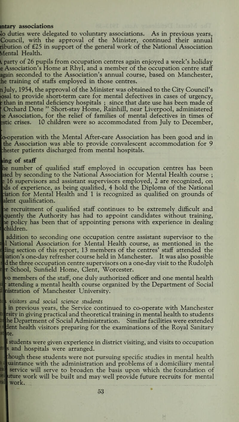 intary associations Jo duties were delegated to voluntary associations. As in previous years, Council, with the approval of the Minister, continued their annual ribution of €25 in support of the general work of the National Association Mental Health. party of 26 pupils from occupation centres again enjoyed a week’s holiday e Association’s Home at Rhyl, and a member of the occupation centre staff again seconded to the Association’s annual course, based on Manchester, :he training of staffs employed in those centres. i July, 1954, the approval of the Minister was obtained to the City Council’s osal to provide short-term care for mental defectives in cases of urgency, : than in mental deficiency hospitals ; since that date use has been made of ; Orchard Dene ” Short-stay Home, Rainhill, near Liverpool, administered le Association, for the relief of families of mental defectives in times of ;stic crises. 10 children were so accommodated from July to December, o-operation with the Mental After-care Association has been good and in the Association was able to provide convalescent accommodation for 9 :hester patients discharged from mental hospitals. II of staff number of qualified staff employed in occupation centres has been i by seconding to the National Association for Mental Health course ; 6 supervisors and assistant supervisors employed, 2 are recognized, on of experience, as being qualified, 4 hold the Diploma of the National ion for Mental Health and 1 is recognized as qualified on grounds of nt qualification. recruitment of qualified staff continues to be extremely difficult and ently the Authority has had to appoint candidates without training, policy has been that of appointing persons with experience in dealing ildren. Idition to seconding one occupation centre assistant supervisor to the National Association for Mental Health course, as mentioned in the »g section of this report, 13 members of the centres’ staff attended the rion’s one-day refresher course held in Manchester. It was also possible the three occupation centre supervisors on a one-day visit to the Rudolph School, Sunfield Home, Clent, Worcester. members of the staff, one duly authorized officer and one mental health ittending a mental health course organized by the Department of Social stration of Manchester University. I'isitors and social science students n previous years, the Service continued to co-operate with Manchester ity in giving practical and theoretical training in mental health to students e Department of Social Administration. Similar facilities were extended :nt health visitors preparing for the examinations of the Royal Sanitary students were given experience in district visiting, and visits to occupation and hospitals were arranged. lough these students were not pursuing specific studies in mental health laintance with the administration and problems of a domiciliary mental service will serve to broaden the basis upon which the foundation of ture work will be built and may well provide future recruits for mental work.