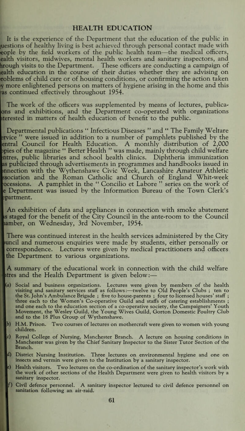 HEALTH EDUCATION It is the experience of the Department that the education of the public in luestions of healthy living is best achieved through personal contact made with leople by the field workers of the public health team—the medical officers, ealth visitors, midwives, mental health workers and sanitary inspectors, and hrough visits to the Department. These officers are conducting a campaign of lealth education in the course of their duties whether they are advising on iroblems of child care or of housing conditions, or confirming the action taken »y more enlightened persons on matters of hygiene arising in the home and this •as continued effectively throughout 1954. The work of the officers was supplemented by means of lectures, publica- ons and exhibitions, and the Department co-operated with organizations iterested in matters of health education of benefit to the public. Departmental publications “ Infectious Diseases ” and “ The Family Welfare :rvice ” were issued in addition to a number of pamphlets published by the entral Council for Health Education. A monthly distribution of 2,000 )pies of the magazine “ Better Health ” was made, mainly through child welfare ■ntres, public libraries and school health clinics. Diphtheria immunization as publicized through advertisements in programmes and handbooks issued in •nnection with the Wythenshawe Civic Week, Lancashire Amateur Athletic ssociation and the Roman Catholic and Church of England Whit-week ocessions. A pamphlet in the “ Concilio et Lahore ” series on the work of e Department was issued by the Information Bureau of the Town Clerk’s spartment. An exhibition of data and appliances in connection with smoke abatement s staged for the benefit of the City Council in the ante-room to the Council lamber, on Wednesday, 3rd November, 1954. There was continued interest in the health services administered by the City |>uncil and numerous enquiries were made by students, either personally or l correspondence. Lectures were given by medical practitioners and officers | the Department to various organizations. A summary of the educational work in connection with the child welfare ptres and the Health Department is given below:— |(a) Social and business organizations. Lectures were given by members of the health visiting and sanitary services staff as follows:—twelve to Old People’s Clubs ; ten to the St. John’s Ambulance Brigade ; five to house-parents ; four to licensed houses’ staff ; three each to the Women’s Co-operative Guild and staffs of catering establishments ; and one each to the education section of a co-operative society, the Campaigners’ Youth Movement, the Wesley Guild, the Young Wives Guild, Gorton Domestic Poultry Club and to the 18 Plus Group of Wythenshawe. H.M. Prison. Two courses of lectures on mothercraft were given to women with young children. Royal College of Nursing, Manchester Branch. A lecture on housing conditions in Manchester was given by the Chief Sanitary Inspector to the Sister Tutor Section of the Branch. District Nursing Institution. Three lectures on environmental hygiene and one on insects and vermin were given to the Institution by a sanitary inspector. Health visitors. Two lectures on the co-ordination of the sanitary inspector’s work with the work of other sections of the Health Department were given to health visitors by a sanitary inspector. Civil defence personnel. A sanitary inspector lectured to civil defence personnel on sanitation following an air-raid. | c) i) f)