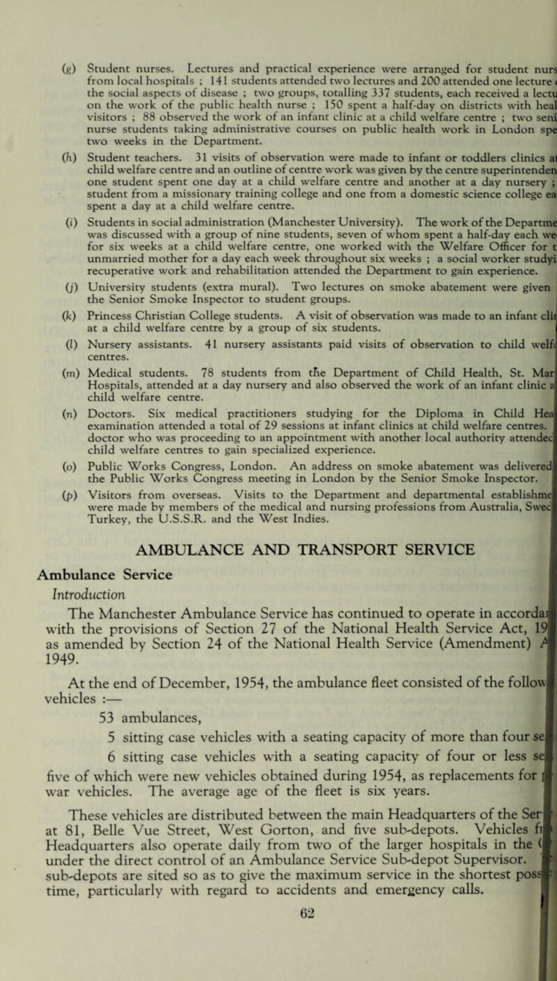 (g) Student nurses. Lectures and practical experience were arranged for student nurs from local hospitals ; 141 students attended two lectures and 200 attended one lecture < the social aspects of disease ; two groups, totalling 337 students, each received a lectu on the work of the public health nurse ; 150 spent a half-day on districts with heal visitors ; 88 observed the work of an infant clinic at a child welfare centre ; two seni nurse students taking administrative courses on public health work in London spe two weeks in the Department. (h) Student teachers. 31 visits of observation were made to infant or toddlers clinics ai child welfare centre and an outline of centre work was given by the centre superintenden one student spent one day at a child welfare centre and another at a day nursery ; student from a missionary training college and one from a domestic science college ea spent a day at a child welfare centre. (i) Students in social administration (Manchester University). The work of the Dcpartme was discussed with a group of nine students, seven of whom spent a half-day each we for six weeks at a child welfare centre, one worked with the Welfare Officer for t unmarried mother for a day each week throughout six weeks ; a social worker studyi recuperative work and rehabilitation attended the Department to gain experience. (j) University students (extra mural). Two lectures on smoke abatement were given the Senior Smoke Inspector to student groups. (k) Princess Christian College students. A visit of observation was made to an infant clii at a child welfare centre by a group of six students. (l) Nursery assistants. 41 nursery assistants paid visits of observation to child welf; centres. (m) Medical students. 78 students from the Department of Child Health, St. Mar Hospitals, attended at a day nursery and also observed the work of an infant clinic a child welfare centre. (n) Doctors. Six medical practitioners studying for the Diploma in Child Hea examination attended a total of 29 sessions at infant clinics at child welfare centres, doctor who was proceeding to an appointment with another local authority attendee child welfare centres to gain specialized experience. (o) Public Works Congress, London. An address on smoke abatement was delivered the Public Works Congress meeting in London by the Senior Smoke Inspector. (p) Visitors from overseas. Visits to the Department and departmental establishmc were made by members of the medical and nursing professions from Australia, Swec Turkey, the U.S.S.R. and the West Indies. AMBULANCE AND TRANSPORT SERVICE Ambulance Service Introduction The Manchester Ambulance Service has continued to operate in accordail with the provisions of Section 27 of the National Health Service Act, 191 as amended by Section 24 of the National Health Service (Amendment) 1949. At the end of December, 1954, the ambulance fleet consisted of the follow! vehicles :— 53 ambulances, 5 sitting case vehicles with a seating capacity of more than four seU 6 sitting case vehicles with a seating capacity of four or less sell five of which were newr vehicles obtained during 1954, as replacements for A war vehicles. The average age of the fleet is six years. These vehicles are distributed between the main Headquarters of the Ser li at 81, Belle Vue Street, West Gorton, and five sub-depots. Vehicles fi!j Headquarters also operate daily from two of the larger hospitals in the # under the direct control of an Ambulance Service Sub-depot Supervisor. N sub-depots are sited so as to give the maximum service in the shortest possl, time, particularly with regard to accidents and emergency calls.