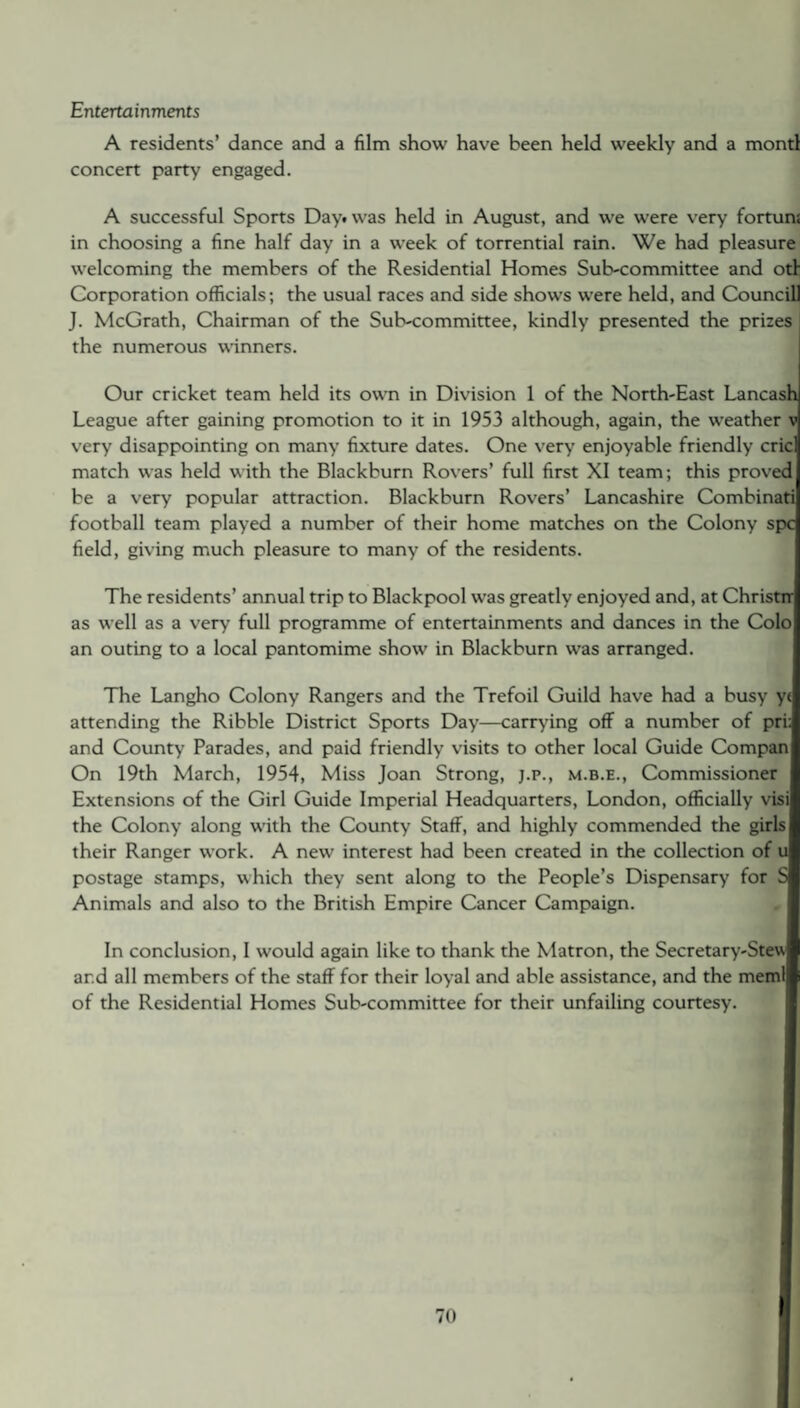 Entertainments A residents’ dance and a film show have been held weekly and a montl concert party engaged. A successful Sports Day. was held in August, and we were very fortuns in choosing a fine half day in a week of torrential rain. We had pleasure welcoming the members of the Residential Homes Sub-committee and otf Corporation officials; the usual races and side shows were held, and Councill J. McGrath, Chairman of the Sub-committee, kindly presented the prizes the numerous winners. Our cricket team held its own in Division 1 of the North-East Lancash League after gaining promotion to it in 1953 although, again, the weather v very disappointing on many fixture dates. One very enjoyable friendly cric match was held with the Blackburn Rovers’ full first XI team; this proved be a very popular attraction. Blackburn Rovers’ Lancashire Combinati football team played a number of their home matches on the Colony spc field, giving much pleasure to many of the residents. The residents’ annual trip to Blackpool was greatly enjoyed and, at Christrr as well as a very full programme of entertainments and dances in the Colo an outing to a local pantomime show in Blackburn was arranged. The Langho Colony Rangers and the Trefoil Guild have had a busy yt attending the Ribble District Sports Day—carrying off a number of pri: and County Parades, and paid friendly visits to other local Guide Compan On 19th March, 1954, Miss Joan Strong, j.p., m.b.e., Commissioner Extensions of the Girl Guide Imperial Headquarters, London, officially visi the Colony along with the County Staff, and highly commended the girls their Ranger work. A new interest had been created in the collection of u postage stamps, which they sent along to the People’s Dispensary for S Animals and also to the British Empire Cancer Campaign. In conclusion, I would again like to thank the Matron, the Secretary-Stew and all members of the staff for their loyal and able assistance, and the meml of the Residential Homes Sub-committee for their unfailing courtesy.