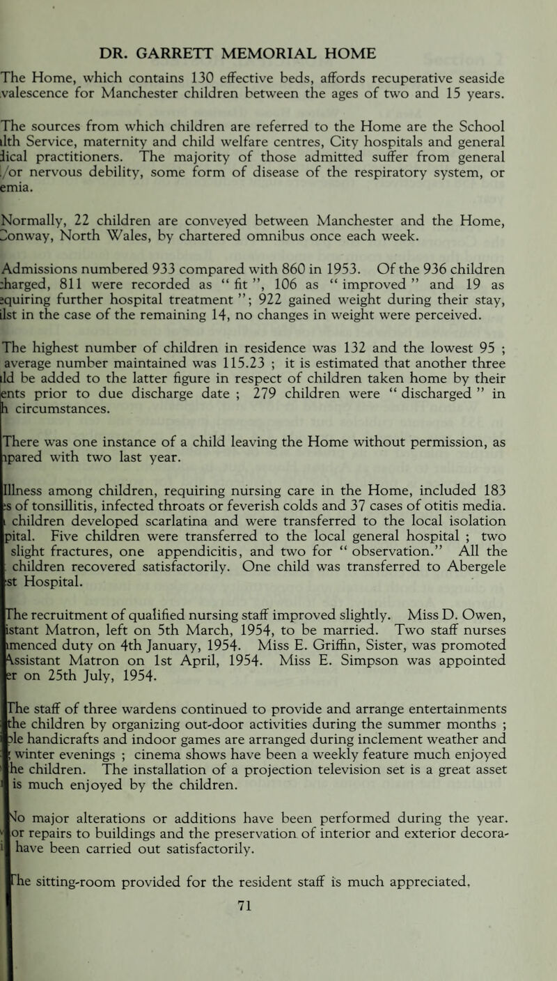 DR. GARRETT MEMORIAL HOME The Home, which contains 130 effective beds, affords recuperative seaside valescence for Manchester children between the ages of two and 15 years. The sources from which children are referred to the Home are the School ilth Service, maternity and child welfare centres, City hospitals and general iical practitioners. The majority of those admitted suffer from general [/or nervous debility, some form of disease of the respiratory system, or emia. Normally, 22 children are conveyed between Manchester and the Home, Sonway, North Wales, by chartered omnibus once each week. Admissions numbered 933 compared with 860 in 1953. Of the 936 children :harged, 811 were recorded as “fit”, 106 as “improved” and 19 as squiring further hospital treatment ”; 922 gained weight during their stay, list in the case of the remaining 14, no changes in weight were perceived. The highest number of children in residence was 132 and the lowest 95 ; average number maintained was 115.23 ; it is estimated that another three ild be added to the latter figure in respect of children taken home by their ents prior to due discharge date ; 279 children were “ discharged ” in h circumstances. There wras one instance of a child leaving the Home without permission, as lpared with two last year. Illness among children, requiring nursing care in the Home, included 183 :s of tonsillitis, infected throats or feverish colds and 37 cases of otitis media, i children developed scarlatina and were transferred to the local isolation pital. Five children were transferred to the local general hospital ; two slight fractures, one appendicitis, and two for “ observation.” All the . children recovered satisfactorily. One child was transferred to Abergele st Hospital. The recruitment of qualified nursing staff improved slightly. Miss D. Owen, istant Matron, left on 5th March, 1954, to be married. Two staff nurses imenced duty on 4th January, 1954. Miss E. Griffin, Sister, was promoted \ssistant Matron on 1st April, 1954. Miss E. Simpson was appointed er on 25th July, 1954. The staff of three wardens continued to provide and arrange entertainments the children by organizing out-door activities during the summer months ; ale handicrafts and indoor games are arranged during inclement weather and ' winter evenings ; cinema shows have been a weekly feature much enjoyed he children. The installation of a projection television set is a great asset is much enjoyed by the children. 4o major alterations or additions have been performed during the year, or repairs to buildings and the preservation of interior and exterior decora- have been carried out satisfactorily. The sitting-room provided for the resident staff is much appreciated.