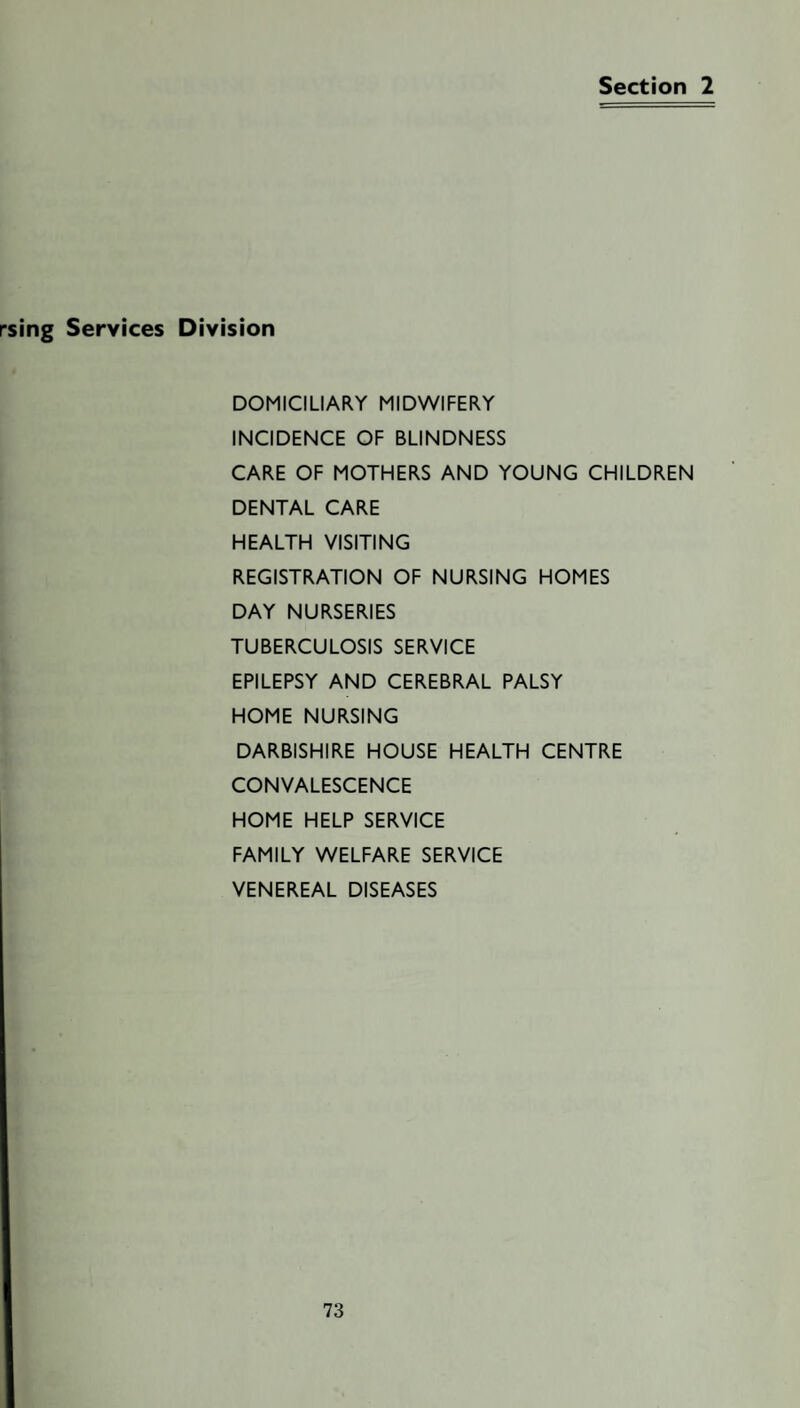 Section 2 rsing Services Division DOMICILIARY MIDWIFERY INCIDENCE OF BLINDNESS CARE OF MOTHERS AND YOUNG CHILDREN DENTAL CARE HEALTH VISITING REGISTRATION OF NURSING HOMES DAY NURSERIES TUBERCULOSIS SERVICE EPILEPSY AND CEREBRAL PALSY HOME NURSING DARBISHIRE HOUSE HEALTH CENTRE CONVALESCENCE HOME HELP SERVICE FAMILY WELFARE SERVICE VENEREAL DISEASES