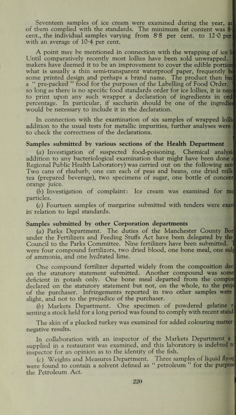 Seventeen samples of ice cream were examined during the year, at of them complied with the standards. The minimum fat content was 8- cent., the individual samples varying from 8'8 per cent, to 12-0 per with an average of 104 per cent. A point may be mentioned in connection with the wrapping of ice 1< Until comparatively recently most lollies have been sold unwrapped, makers have deemed it to be an improvement to cover the edible portion what is usually a thin semi-transparent waterproof paper, frequently be some printed design and perhaps a brand name. The product then bee a “ pre-packed ” food for the purposes of the Labelling of Food Order, so long as there is no specific food standards order for ice lollies, it is nece to print upon any such wrapper a declaration of ingredients in ord percentage. In particular, if saccharin should be one of the ingrediei would be necessary to include it in the declaration. In connection with the examination of six samples of wrapped lollii addition to the usual tests for metallic impurities, further analyses were to check the correctness of the declarations. Samples submitted by various sections of the Health Department (a) Investigation of suspected food-poisoning. Chemical analyst addition to any bacteriological examination that might have been done i Regional Public Health Laboratory) was carried out on the following sarr Two cans of rhubarb, one can each of peas and beans, one dried milk tea (prepared beverage), two specimens of sugar, one bottle of concent orange juice. (b) Investigation of complaint: Ice cream was examined for me particles. (c) Fourteen samples of margarine submitted with tenders were exan in' relation to legal standards. Samples submitted by other Corporation departments (a) Parks Department. The duties of the Manchester County Bor under the Fertilizers and Feeding Stuffs Act have been delegated by the Council to the Parks Committee. Nine fertilizers have been submitted, were four compound fertilizers, two dried blood, one bone meal, one sulj of ammonia, and one hydrated lime. One compound fertilizer departed widely from the composition dec on the statutory statement submitted. Another compound was some deficient in potash only. One bone meal departed from the compos declared on the statutory statement but not, on the whole, to the preji of the purchaser. Infringements reported in two other samples were slight, and not to the prejudice of the purchaser. (b) Markets Department. One specimen of powdered gelatine r senting a stock held for a long period was found to comply with recent stand The skin of a plucked turkey was examined for added colouring matter negative results. In collaboration with an inspector of the Markets Department a supplied in a restaurant was examined, and this laboratory is indebted tc inspector for an opinion as to the identity of the fish. (c) Weights and Measures Department. Three samples of liquid fly-sp were found to contain a solvent defined as “ petroleum ” for the purpose the Petroleum Act.