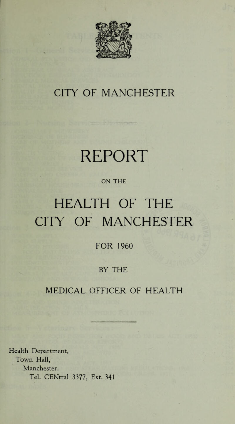 CITY OF MANCHESTER REPORT ON THE HEALTH OF THE CITY OF MANCHESTER FOR 1960 BY THE MEDICAL OFFICER OF HEALTH Health Department, Town Hall, Manchester. Tel. CENtral 3377, Ext. 341