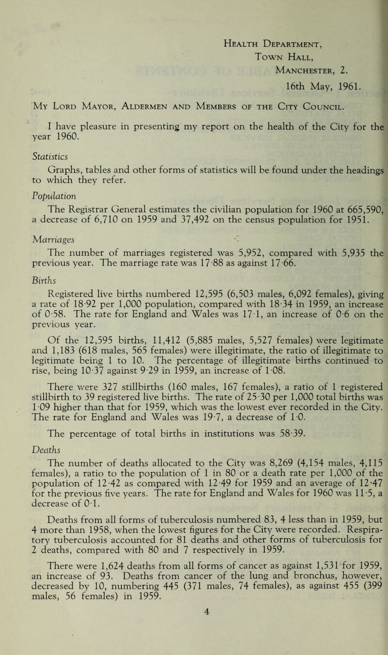 Health Department, Town Hall, Manchester, 2. 16th May, 1961. My Lord Mayor, Aldermen and Members of the City Council. I have pleasure in presenting my report on the health of the City for the year 1960. Statistics Graphs, tables and other forms of statistics will be found under the headings to which they refer. Population The Registrar General estimates the civilian population for 1960 at 665,590, a decrease of 6,710 on 1959 and 37,492 on the census population for 1951. Marriages The number of marriages registered was 5,952, compared with 5,935 the previous year. The marriage rate was 17 88 as against 17 66. Births Registered live births numbered 12,595 (6,503 males, 6,092 females), giving a rate of 18 92 per 1,000 population, compared with 18 34 in 1959, an increase of 0-58. The rate for England and Wales was 17T, an increase of 0 6 on the previous year. Of the 12,595 births, 11,412 (5,885 males, 5,527 females) were legitimate and 1,183 (618 males, 565 females) were illegitimate, the ratio of illegitimate to legitimate being 1 to 10. The percentage of illegitimate births continued to rise, being 10 37 against 9 29 in 1959, an increase of 108. There were 327 stillbirths (160 males, 167 females), a ratio of 1 registered stillbirth to 39 registered live births. The rate of 25 30 per 1,000 total births was 109 higher than that for 1959, which was the lowest ever recorded in the City. The rate for England and Wales was 19 7, a decrease of TO. The percentage of total births in institutions was 58 39. Deaths The number of deaths allocated to the City was 8,269 (4,154 males, 4,115 females), a ratio to the population of 1 in 80 or a death rate per 1,000 of the population of 12-42 as compared with 12 49 for 1959 and an average of 12-47 for the previous five years. The rate for England and Wales for 1960 was 1T5, a decrease of 01. Deaths from all forms of tuberculosis numbered 83, 4 less than in 1959, but 4 more than 1958, when the lowest figures for the City were recorded. Respira¬ tory tuberculosis accounted for 81 deaths and other forms of tuberculosis for 2 deaths, compared with 80 and 7 respectively in 1959. There were 1,624 deaths from all forms of cancer as against 1,531'for 1959, an increase of 93. Deaths from cancer of the lung and bronchus, however, decreased by 10, numbering 445 (371 males, 74 females), as against 455 (399 males, 56 females) in 1959.