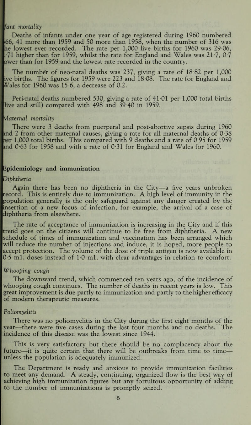 fant mortality Deaths of infants under one year of age registered during 1960 numbered 66, 41 more than 1959 and 50 more than 1958, when the number of 316 was he lowest ever recorded. The rate per 1,000 live births for 1960 was 29 06, •71 higher than for 1959, whilst the rate for England and Wales was 2T7, 0 7 DWer than for 1959 and the lowest rate recorded in the country. The numbe'r of neo-natal deaths was 237, giving a rate of 18 82 per 1,000 ive births. The figures for 1959 wrere 223 and 18 08. The rate for England and JVales for 1960 was 15 6, a decrease of 0.2. Peri-natal deaths numbered 530, giving a rate of 4101 per 1,000 total births live and still) compared with 498 and 39 40 in 1959. vlaternal mortality There were 3 deaths from puerperal and post-abortive sepsis during 1960 md 2 from other maternal causes, giving a rate for all maternal deaths of 0 38 >er 1,000 total births. This compared u'ith 9 deaths and a rate of 0 95 for 1959 md 0 63 for 1958 and with a rate of 0 31 for England and Wales for 1960. ipidemiology and immunization Diphtheria Again there has been no diphtheria in the City—a five years unbroken ■ecord. This is entirely due to immunization. A high level of immunity in the population generally is the only safeguard against any danger created by the insertion of a new focus of infection, for example, the arrival of a case of diphtheria from elsewhere. The rate of acceptance of immunization is increasing in the City and if this trend goes on the citizens will continue to be free from diphtheria. A new schedule of times of immunization and vaccination has been arranged which will reduce the number of injections and induce, it is hoped, more people to accept protection. The volume of the dose of triple antigen is now available in 0 5 ml. doses instead of TO ml. with clear advantages in relation to comfort. Whooping cough The downward trend, which commenced ten years ago, of the incidence of whooping cough continues. The number of deaths in recent years is low. This great improvement is due partly to immunization and partly to the higher efficacy of modern therapeutic measures. Poliomyelitis There was no poliomyelitis in the City during the first eight months of the year—there were five cases during the last four months and no deaths. The incidence of this disease was the lowest since 1944. This is very satisfactory but there should be no complacency about the future—it is quite certain that there will be outbreaks from time to time— unless the population is adequately immunized. The Department is ready and anxious to provide immunization facilities to meet any demand. A steady, continuing, organized flow is the best way of achieving high immunization figures but any fortuitous opportunity of adding to the number of immunizations is promptly seized.