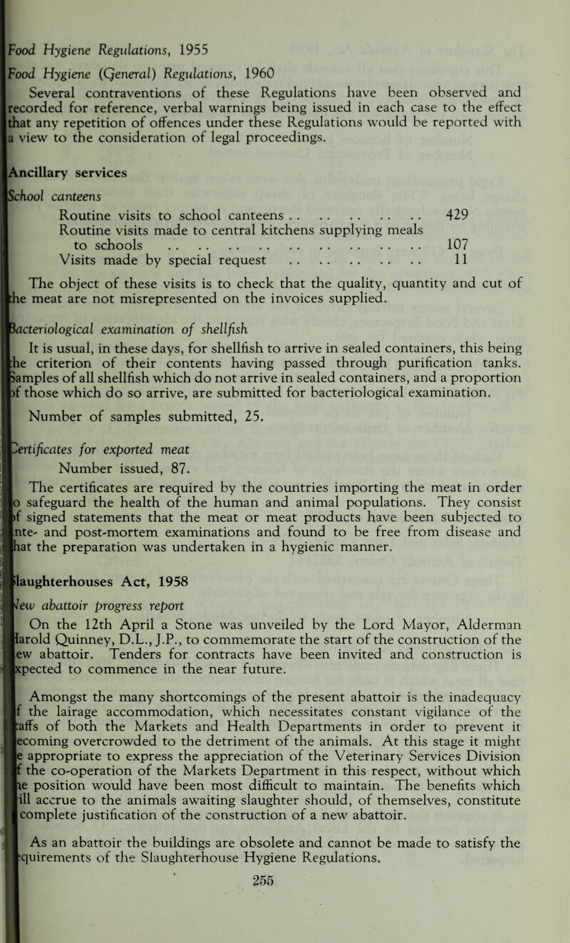 Food Hygiene Regulations, 1955 Food Hygiene (Qeneral) Regulations, 1960 Several contraventions of these Regulations have been observed and recorded for reference, verbal warnings being issued in each case to the effect that any repetition of offences under these Regulations would be reported with a view to the consideration of legal proceedings. Ancillary services :hool canteens Routine visits to school canteens. 429 Routine visits made to central kitchens supplying meals to schools . 107 Visits made by special request . 11 The object of these visits is to check that the quality, quantity and cut of le meat are not misrepresented on the invoices supplied. bacteriological examination of shellfish It is usual, in these days, for shellfish to arrive in sealed containers, this being £he criterion of their contents having passed through purification tanks, samples of all shellfish which do not arrive in sealed containers, and a proportion )f those which do so arrive, are submitted for bacteriological examination. Number of samples submitted, 25. Certificates for exported meat Number issued, 87. The certificates are required by the countries importing the meat in order lo safeguard the health of the human and animal populations. They consist V signed statements that the meat or meat products have been subjected to [nte- and post-mortem examinations and found to be free from disease and lat the preparation was undertaken in a hygienic manner. [Slaughterhouses Act, 1958 lew abattoir progress report On the 12th April a Stone was unveiled by the Lord Mayor, Alderman larold Quinney, D.L., J.P., to commemorate the start of the construction of the Jew abattoir. Tenders for contracts have been invited and construction is tpected to commence in the near future. Amongst the many shortcomings of the present abattoir is the inadequacy If the lairage accommodation, which necessitates constant vigilance of the Jaffs of both the Markets and Health Departments in order to prevent it |ecoming overcrowded to the detriment of the animals. At this stage it might appropriate to express the appreciation of the Veterinary Services Division the co-operation of the Markets Department in this respect, without which te position would have been most difficult to maintain. The benefits which rill accrue to the animals awaiting slaughter should, of themselves, constitute [complete justification of the construction of a new abattoir. As an abattoir the buildings are obsolete and cannot be made to satisfy the ^quirements of the Slaughterhouse Hygiene Regulations.