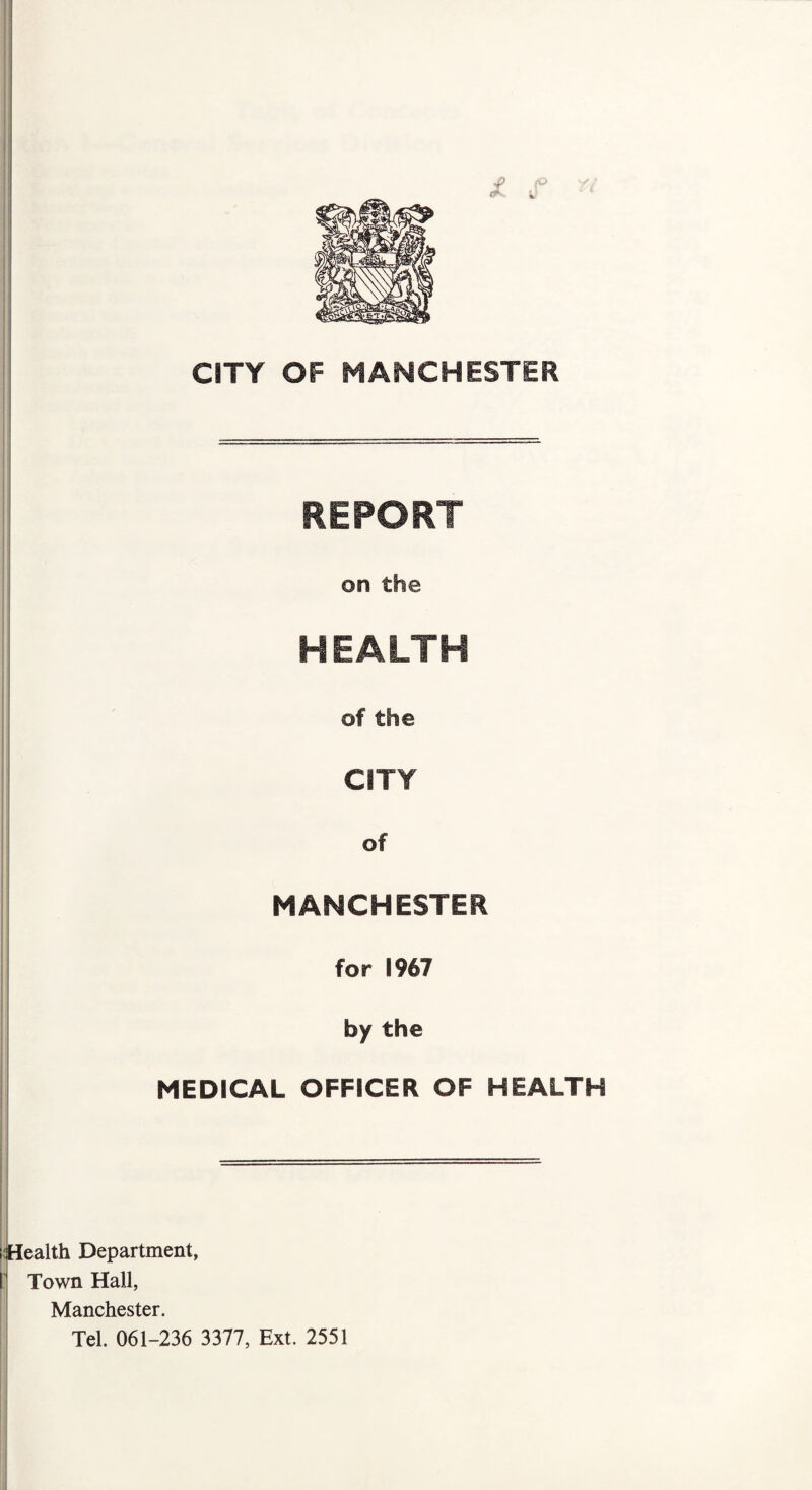CITY OF MANCHESTER REPORT on the HEALTH of the CITY of MANCHESTER for 1967 by the MEDICAL OFFICER OF HEALTH (Health Department, I Town Hall, Manchester. Tel. 061-236 3377, Ext. 2551