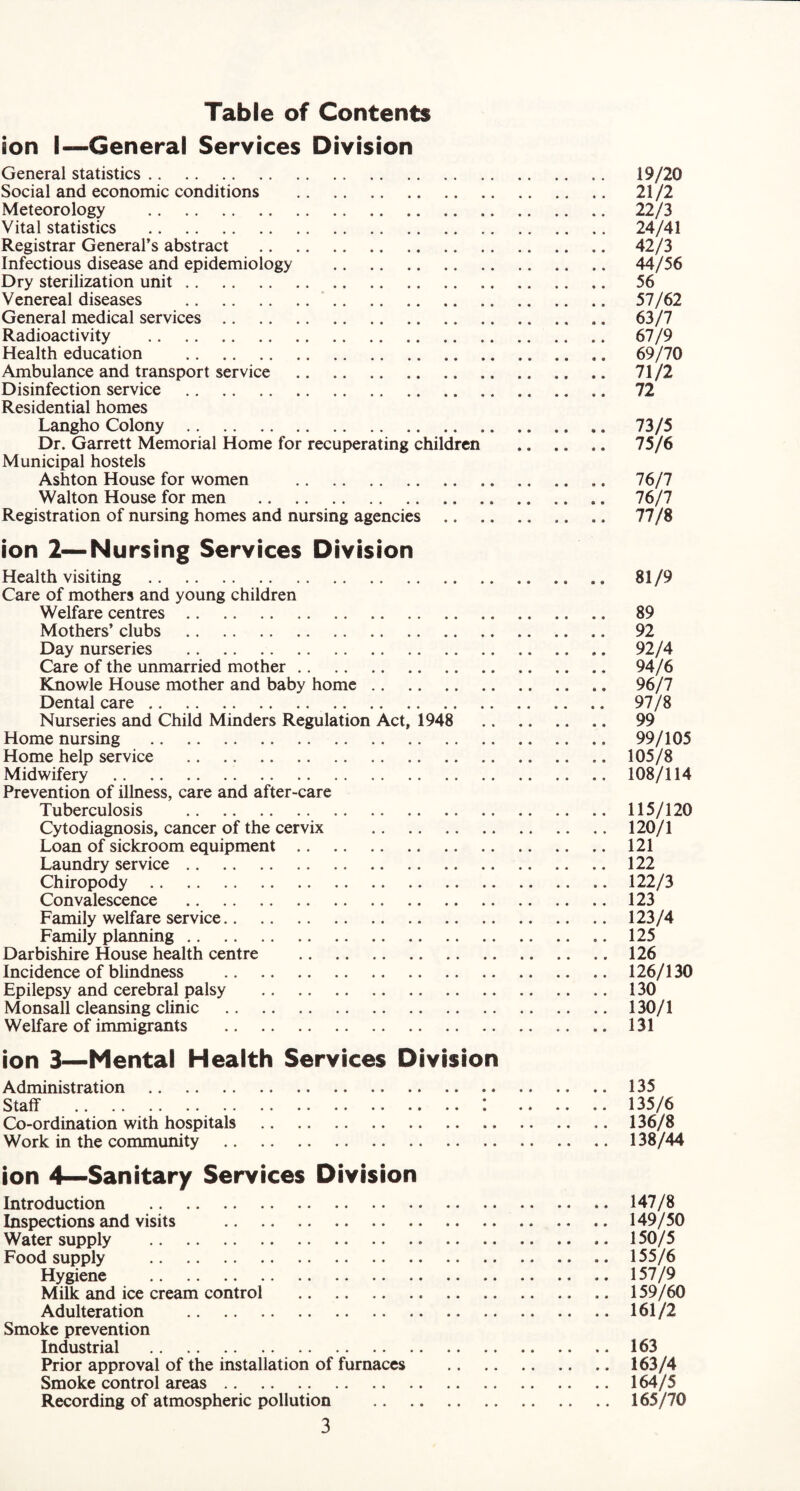 Table of Contents son I—General Services Division General statistics. 19/20 Social and economic conditions . 21/2 Meteorology . 22/3 Vital statistics . 24/41 Registrar General’s abstract . 42/3 Infectious disease and epidemiology . 44/56 Dry sterilization unit. 56 Venereal diseases . 57/62 General medical services. 63/7 Radioactivity . 67/9 Health education . 69/70 Ambulance and transport service . 71/2 Disinfection service . 72 Residential homes Langho Colony. 73/5 Dr. Garrett Memorial Home for recuperating children . 75/6 Municipal hostels Ashton House for women . 76/7 Walton House for men . .. 76/7 Registration of nursing homes and nursing agencies . 77/8 ion 2—Nursing Services Division Health visiting . 81/9 Care of mothers and young children Welfare centres. 89 Mothers’ clubs . 92 Day nurseries . .. .. 92/4 Care of the unmarried mother. 94/6 Knowle House mother and baby home. 96/7 Dental care. . 97/8 Nurseries and Child Minders Regulation Act, 1948 . 99 Home nursing . 99/105 Home help service .105/8 Midwifery .108/114 Prevention of illness, care and after-care Tuberculosis .115/120 Cytodiagnosis, cancer of the cervix . 120/1 Loan of sickroom equipment.. . 121 Laundry service.122 Chiropody.122/3 Convalescence .123 Family welfare service.123/4 Family planning.125 Darbishire House health centre .126 Incidence of blindness .126/130 Epilepsy and cerebral palsy .130 Monsall cleansing clinic .130/1 Welfare of immigrants .131 ion 3—Mental Health Services Division Administration .135 Staff . I . 135/6 Co-ordination with hospitals . .. 136/8 Work in the community .138/44 ion 4—Sanitary Services Division Introduction . .. 147/8 Inspections and visits .149/50 Water supply .. .150/5 Food supply .155/6 Hygiene .157/9 Milk and ice cream control .159/60 Adulteration .161/2 Smoke prevention Industrial .163 Prior approval of the installation of furnaces .163/4 Smoke control areas.164/5 Recording of atmospheric pollution .165/70