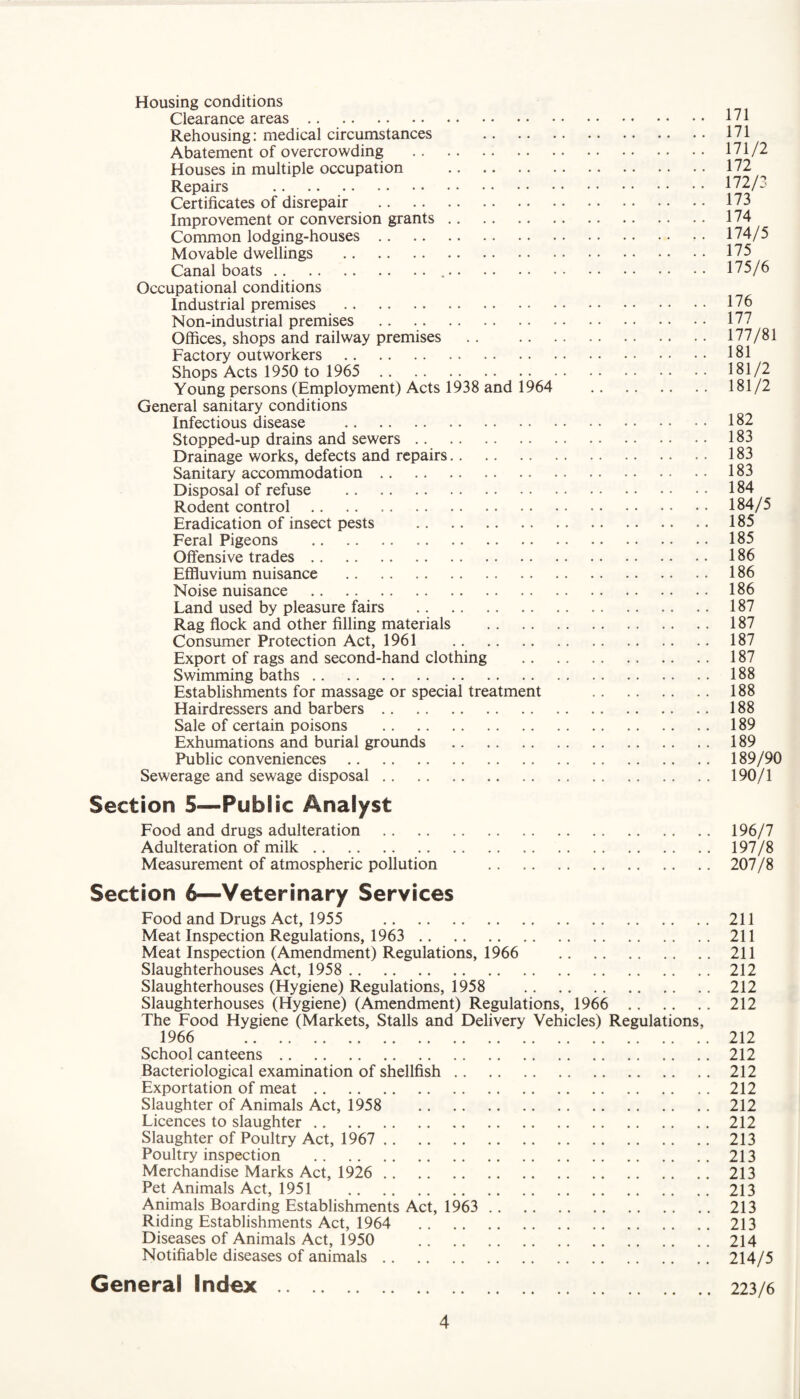 Housing conditions Clearance areas. Rehousing: medical circumstances . Abatement of overcrowding . Houses in multiple occupation . Repairs . Certificates of disrepair . Improvement or conversion grants. Common lodging-houses. Movable dwellings . Canal boats... Occupational conditions Industrial premises . Non-industrial premises . Offices, shops and railway premises . Factory outworkers . Shops Acts 1950 to 1965 . Young persons (Employment) Acts 1938 and 1964 . General sanitary conditions Infectious disease . Stopped-up drains and sewers. Drainage works, defects and repairs. Sanitary accommodation. Disposal of refuse . Rodent control. Eradication of insect pests . Feral Pigeons . Offensive trades. Effluvium nuisance . Noise nuisance . Land used by pleasure fairs . Rag flock and other filling materials . Consumer Protection Act, 1961 . Export of rags and second-hand clothing . Swimming baths. Establishments for massage or special treatment . Hairdressers and barbers. Sale of certain poisons . Exhumations and burial grounds . Public conveniences. Sewerage and sewage disposal. Section 5—Public Analyst Food and drugs adulteration . Adulteration of milk. Measurement of atmospheric pollution . Section 6—Veterinary Services Food and Drugs Act, 1955 . Meat Inspection Regulations, 1963 . Meat Inspection (Amendment) Regulations, 1966 . Slaughterhouses Act, 1958 . Slaughterhouses (Hygiene) Regulations, 1958 . Slaughterhouses (Hygiene) (Amendment) Regulations, 1966 . The Food Hygiene (Markets, Stalls and Delivery Vehicles) Regulations, 1966 . School canteens. Bacteriological examination of shellfish. Exportation of meat. Slaughter of Animals Act, 1958 . Licences to slaughter. Slaughter of Poultry Act, 1967 . Poultry inspection . Merchandise Marks Act, 1926 . Pet Animals Act, 1951 . Animals Boarding Establishments Act, 1963 . Riding Establishments Act, 1964 . Diseases of Animals Act, 1950 . Notifiable diseases of animals. General Index. 171 171 171/2 172 172/3 173 174 174/5 175 175/6 176 177 177/81 181 181/2 181/2 182 183 183 183 184 184/5 185 185 186 186 186 187 187 187 187 188 188 188 189 189 189/90 190/1 196/7 197/8 207/8 211 211 211 212 212 212 212 212 212 212 212 212 213 213 213 213 213 213 214 214/5 223/6