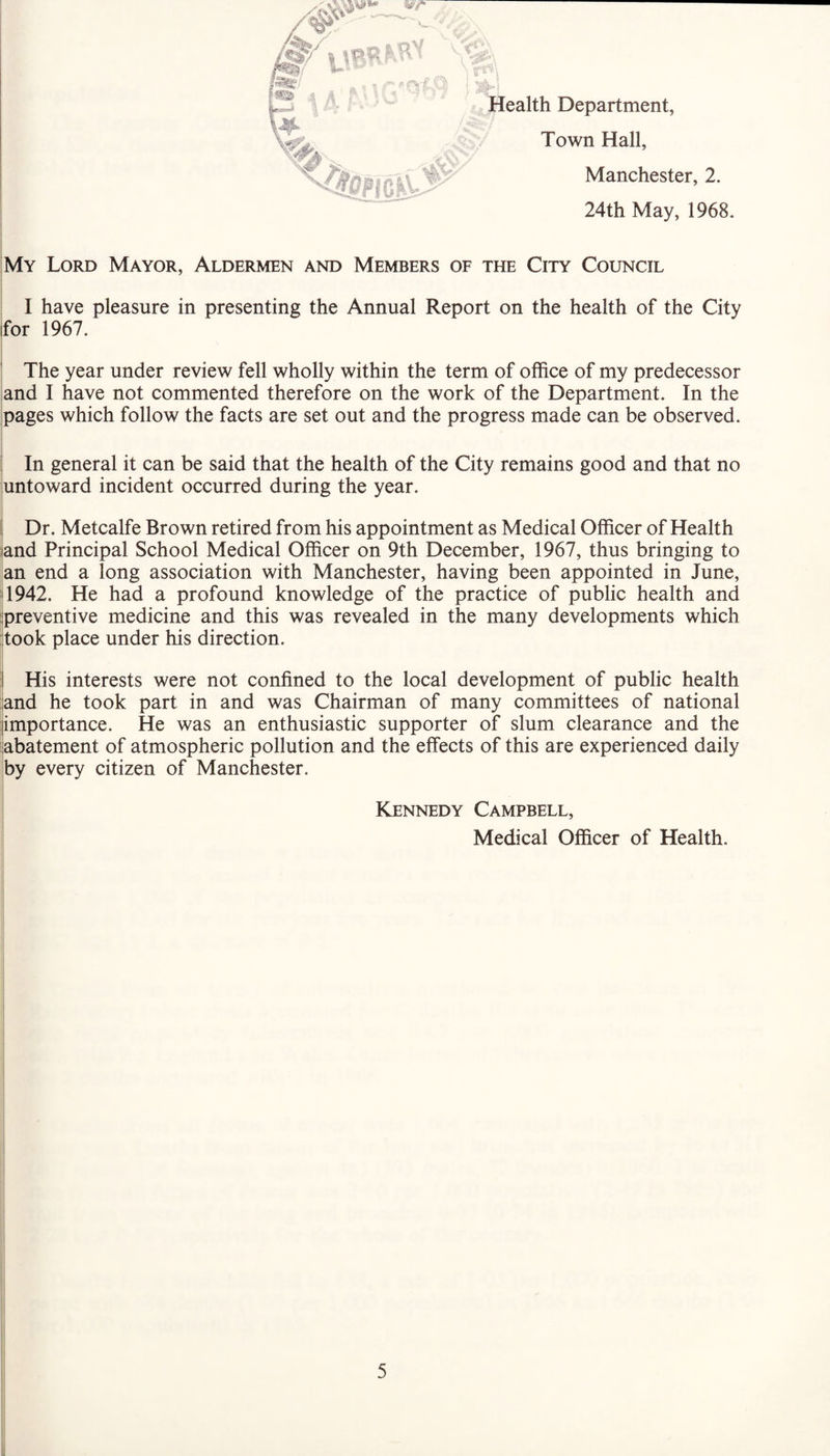 Health Department, Town Hall, Manchester, 2. 24th May, 1968. My Lord Mayor, Aldermen and Members of the City Council I have pleasure in presenting the Annual Report on the health of the City for 1967. The year under review fell wholly within the term of office of my predecessor and I have not commented therefore on the work of the Department. In the pages which follow the facts are set out and the progress made can be observed. In general it can be said that the health of the City remains good and that no untoward incident occurred during the year. Dr. Metcalfe Brown retired from his appointment as Medical Officer of Health and Principal School Medical Officer on 9th December, 1967, thus bringing to an end a long association with Manchester, having been appointed in June, 1942. He had a profound knowledge of the practice of public health and preventive medicine and this was revealed in the many developments which took place under his direction. His interests were not confined to the local development of public health and he took part in and was Chairman of many committees of national importance. He was an enthusiastic supporter of slum clearance and the abatement of atmospheric pollution and the effects of this are experienced daily by every citizen of Manchester. Kennedy Campbell, Medical Officer of Health.
