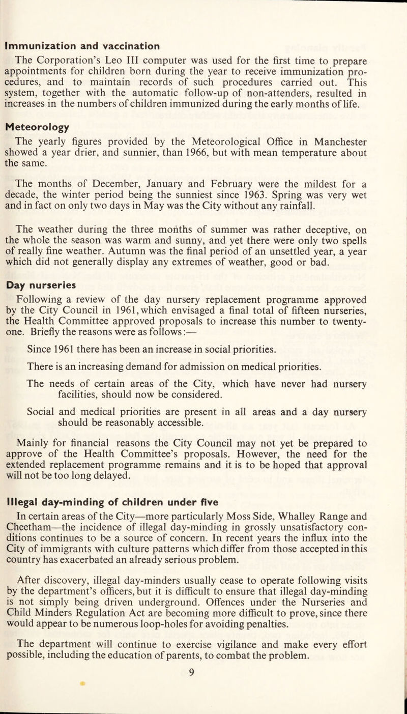 Immunization and vaccination The Corporation’s Leo III computer was used for the first time to prepare appointments for children born during the year to receive immunization pro¬ cedures, and to maintain records of such procedures carried out. This system, together with the automatic follow-up of non-attenders, resulted in increases in the numbers of children immunized during the early months of life. Meteorology The yearly figures provided by the Meteorological Office in Manchester showed a year drier, and sunnier, than 1966, but with mean temperature about the same. The months of December, January and February were the mildest for a decade, the winter period being the sunniest since 1963. Spring was very wet and in fact on only two days in May was the City without any rainfall. The weather during the three months of summer was rather deceptive, on the whole the season was warm and sunny, and yet there were only two spells of really fine weather. Autumn was the final period of an unsettled year, a year which did not generally display any extremes of weather, good or bad. Day nurseries Following a review of the day nursery replacement programme approved by the City Council in 1961, which envisaged a final total of fifteen nurseries, the Health Committee approved proposals to increase this number to twenty- one. Briefly the reasons were as follows:— Since 1961 there has been an increase in social priorities. There is an increasing demand for admission on medical priorities. The needs of certain areas of the City, which have never had nursery facilities, should now be considered. Social and medical priorities are present in all areas and a day nursery should be reasonably accessible. Mainly for financial reasons the City Council may not yet be prepared to approve of the Health Committee’s proposals. However, the need for the extended replacement programme remains and it is to be hoped that approval will not be too long delayed. Illegal day-minding of children under five In certain areas of the City—more particularly Moss Side, Whalley Range and Cheetham—the incidence of illegal day-minding in grossly unsatisfactory con¬ ditions continues to be a source of concern. In recent years the influx into the City of immigrants with culture patterns which differ from those accepted in this country has exacerbated an already serious problem. After discovery, illegal day-minders usually cease to operate following visits by the department’s officers, but it is difficult to ensure that illegal day-minding is not simply being driven underground. Offences under the Nurseries and Child Minders Regulation Act are becoming more difficult to prove, since there would appear to be numerous loop-holes for avoiding penalties. The department will continue to exercise vigilance and make every effort possible, including the education of parents, to combat the problem.