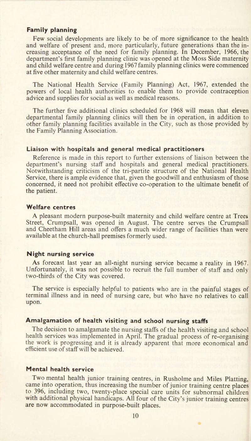 Family planning Few social developments are likely to be of more significance to the health and welfare of present and, more particularly, future generations than the in¬ creasing acceptance of the need for family planning. In December, 1966, the department’s first family planning clinic was opened at the Moss Side maternity and child welfare centre and during 1967 family planning clinics were commenced at five other maternity and child welfare centres. The National Health Service (Family Planning) Act, 1967, extended the powers of local health authorities to enable them to provide contraception advice and supplies for social as well as medical reasons. The further five additional clinics scheduled for 1968 will mean that eleven departmental family planning clinics will then be in operation, in addition to other family planning facilities available in the City, such as those provided by the Family Planning Association. Liaison with hospitals and genera! medical practitioners Reference is made in this report to further extensions of liaison between the department’s nursing staff and hospitals and general medical practitioners. Notwithstanding criticism of the tri-partite structure of the National Health Service, there is ample evidence that, given the goodwill and enthusiasm of those concerned, it need not prohibit effective co-operation to the ultimate benefit of the patient. Welfare centres A pleasant modern purpose-built maternity and child welfare centre at Trees Street, Crumpsall, was opened in August. The centre serves the Crumpsall and Cheetham Hill areas and offers a much wider range of facilities than were available at the church-hall premises formerly used. Night nursing service As forecast last year an all-night nursing service became a reality in 1967. Unfortunately, it was not possible to recruit the full number of staff and only two-thirds of the City was covered. The service is especially helpful to patients who are in the painful stages of terminal illness and in need of nursing care, but who have no relatives to call upon. Amalgamation of health visiting and school nursing staffs The decision to amalgamate the nursing staffs of the health visiting and school health services was implemented in April. The gradual process of re-organising the work is progressing and it is already apparent that more economical and efficient use of staff will be achieved. Mental health service Two mental health junior training centres, in Rusholme and Miles Platting, came into operation, thus increasing the number of junior training centre places to 396, including two, twenty-place special care units for subnormal children with additional physical handicaps. All four of the City’s junior training centres are now accommodated in purpose-built places.