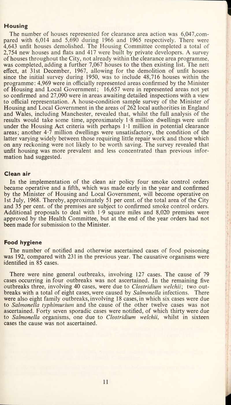 Housing The number of houses represented for clearance area action was 6,047,com¬ pared with 6,014 and 5,690 during 1966 and 1965 respectively. There were 4,643 unfit houses demolished. The Housing Committee completed a total of 2,754 new houses and flats and 417 were built by private developers. A survey of houses throughout the City, not already within the clearance area programme, was completed, adding a further 7,067 houses to the then existing list. The nett effect, at 31st December, 1967, allowing for the demolition of unfit houses since the initial survey during 1950, was to include 48,716 houses within the programme: 4,969 were in officially represented areas confirmed by the Minister of Housing and Local Government; 16,657 were in represented areas not yet so confirmed and 27,090 were in areas awaiting detailed inspections with a view to official representation. A house-condition sample survey of the Minister of Housing and Local Government in the areas of 262 local authorities in England and Wales, including Manchester, revealed that, whilst the full analysis of the results would take some time, approximately 1*8 million dwellings were unfit under the Housing Act criteria with perhaps 1 • 1 million in potential clearance areas; another 4-7 million dwellings were unsatisfactory, the condition of the latter varying widely between those requiring little repair work and those which on any reckoning were not likely to be worth saving. The survey revealed that unfit housing was more prevalent and less concentrated than previous infor¬ mation had suggested. Clean air In the implementation of the clean air policy four smoke control orders became operative and a fifth, which was made early in the year and confirmed by the Minister of Housing and Local Government, will become operative on 1st July, 1968. Thereby, approximately 51 per cent, of the total area of the City and 35 per cent, of the premises are subject to confirmed smoke control orders. Additional proposals to deal with 1 -9 square miles and 8,020 premises were approved by the Health Committee, but at the end of the year orders had not been made for submission to the Minister. Food hygiene The number of notified and otherwise ascertained cases of food poisoning was 192, compared with 231 in the previous year. The causative organisms were identified in 85 cases. There were nine general outbreaks, involving 127 cases. The cause of 79 cases occurring in four outbreaks was not ascertained. In the remaining five outbreaks three, involving 40 cases, were due to Clostridium welchii; two out¬ breaks with a total of eight cases, were caused by Salmonella infections. There were also eight family outbreaks, involving 18 cases, in which six cases were due to Salmonella typhimurium and the cause of the other twelve cases was not ascertained. Forty seven sporadic cases were notified, of which thirty were due to Salmonella organisms, one due to Clostridium welchii, whilst in sixteen cases the cause was not ascertained.