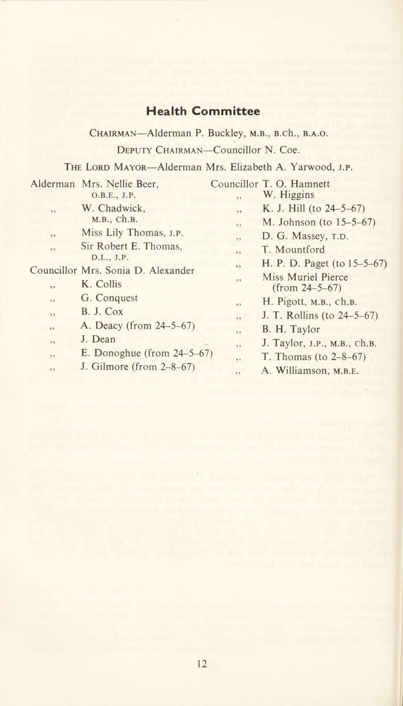 Health Committee Chairman—Alderman P. Buckley, m.b., B.ch., b.a.o. Deputy Chairman—Councillor N. Coe. The Lord Mayor—Alderman Mrs. Elizabeth A. Yarwood, j.p. Alderman Mrs. Nellie Beer, O.B.E., J.P. ,, W. Chadwick, M.B., Ch.B. „ Miss Lily Thomas, j.p. ,, Sir Robert E. Thomas, D.L., J.P. Councillor Mrs. Sonia D. Alexander ,, K. Collis ,, G. Conquest ,, B. J. Cox ,, A. Deacy (from 24-5-67) „ J. Dean ,, E. Donoghue (from 24-5-67) ,, J. Gilmore (from 2-8-67) Councillor T. O. Hamnett W. Higgins K. J. Hill (to 24-5-67) M. Johnson (to 15-5-67) D. G. Massey, t.d. T. Mountford H. P. D. Paget (to 15-5-67) Miss Muriel Pierce (from 24-5-67) H. Pigott, m.b., ch.B. J. T. Rollins (to 24-5-67) B. H. Taylor J. Taylor, j.p., m.b., ch.B. T. Thomas (to 2-8-67) A. Williamson, m.b.e.