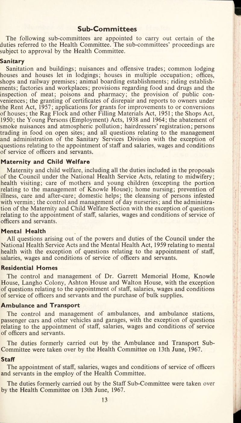 Sub-Committees The following sub-committees are appointed to carry out certain of the duties referred to the Health Committee. The sub-committees’ proceedings are subject to approval by the Health Committee. Sanitary Sanitation and buildings; nuisances and offensive trades; common lodging houses and houses let in lodgings; houses in multiple occupation; offices, shops and railway premises; animal boarding establishments; riding establish¬ ments; factories and workplaces; provisions regarding food and drugs and the inspection of meat; poisons and pharmacy; the provision of public con¬ veniences; the granting of certificates of disrepair and reports to owners under the Rent Act, 1957; applications for grants for improvements to or conversions of houses; the Rag Flock and other Filling Materials Act, 1951; the Shops Act, 1950; the Young Persons (Employment) Acts, 1938 and 1964; the abatement of smoke nuisances and atmospheric pollution; hairdressers’registration; persons trading in food on open sites; and all questions relating to the management and administration of the Sanitary Services Division with the exception of questions relating to the appointment of staff and salaries, wages and conditions of service of officers and servants. Maternity and Child Welfare Maternity and child welfare, including all the duties included in the proposals of the Council under the National Health Service Acts, relating to midwifery; health visiting; care of mothers and young children (excepting the portion relating to the management of Knowle House); home nursing; prevention of illness, care and after-care; domestic helps; the cleansing of persons infested with vermin; the control and management of day nurseries; and the administra¬ tion of the Maternity and Child Welfare Section with the exception of questions relating to the appointment of staff, salaries, wages and conditions of service of officers and servants. Mental Health All questions arising out of the powers and duties of the Council under the National Health Service Acts and the Mental Health Act, 1959 relating to mental health with the exception of questions relating to the appointment of staff, salaries, wages and conditions of service of officers and servants. Residential Homes The control and management of Dr. Garrett Memorial Home, Knowle House, Langho Colony, Ashton House and Walton House, with the exception of questions relating to the appointment of staff, salaries, wages and conditions of service of officers and servants and the purchase of bulk supplies. Ambulance and Transport The control and management of ambulances, and ambulance stations, passenger cars and other vehicles and garages, with the exception of questions relating to the appointment of staff, salaries, wages and conditions of service of officers and servants. The duties formerly carried out by the Ambulance and Transport Sub- Committee were taken over by the Health Committee on 13th June, 1967. Staff The appointment of staff, salaries, wages and conditions of service of officers and servants in the employ of the Health Committee. The duties formerly carried out by the Staff Sub-Committee were taken over by the Health Committee on 13th June, 1967.