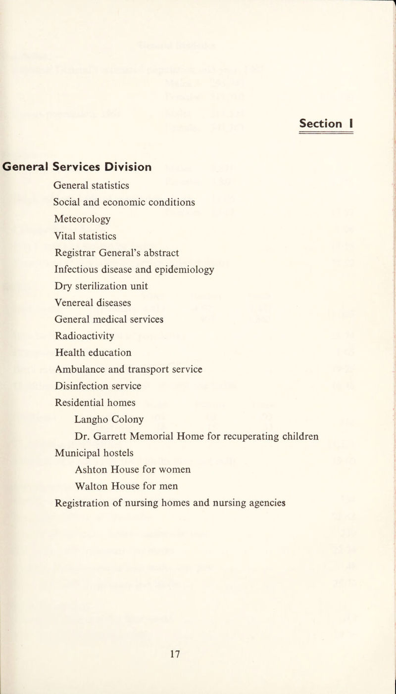 Section I General Services Division General statistics Social and economic conditions Meteorology Vital statistics Registrar General’s abstract Infectious disease and epidemiology Dry sterilization unit Venereal diseases General medical services Radioactivity Health education Ambulance and transport service Disinfection service Residential homes Langho Colony Dr. Garrett Memorial Home for recuperating children Municipal hostels Ashton House for women Walton House for men Registration of nursing homes and nursing agencies