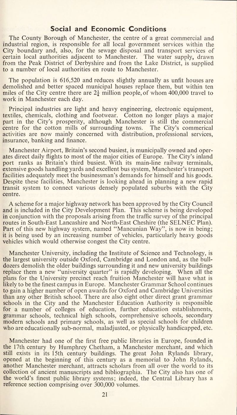 Social and Economic Conditions The County Borough of Manchester, the centre of a great commercial and industrial region, is responsible for all local government services within the City boundary and, also, for the sewage disposal and transport services of certain local authorities adjacent to Manchester. The water supply, drawn from the Peak District of Derbyshire and from the Lake District, is supplied to a number of local authorities en route to Manchester. The population is 616,520 and reduces slightly annually as unfit houses are demolished and better spaced municipal houses replace them, but within ten miles of the City centre there are 2J million people, of whom 400,000 travel to work in Manchester each day. Principal industries are light and heavy engineering, electronic equipment, textiles, chemicals, clothing and footwear. Cotton no longer plays a major part in the City’s prosperity, although Manchester is still the commercial centre for the cotton mills of surrounding towns. The City’s commerical activities are now mainly concerned with distribution, professional services, insurance, banking and finance. Manchester Airport, Britain’s second busiest, is municipally owned and oper¬ ates direct daily flights to most of the major cities of Europe. The City’s inland port ranks as Britain’s third busiest. With its main-line railway terminals, extensive goods handling yards and excellent bus system, Manchester’s transport facilities adequately meet the businessman’s demands for himself and his goods. Despite these facilities, Manchester is looking ahead in planning a new rapid transit system to connect various densely populated suburbs with the City centre. A scheme for a major highway network has been approved by the City Council and is included in the City Development Plan. This scheme is being developed in conjunction with the proposals arising from the traffic survey of the principal routes in South-East Lancashire and North-East Cheshire (the SELNEC Plan). Part of this new highway system, named “Mancunian Way”, is now in being; it is being used by an increasing number of vehicles, particularly heavy goods vehicles which would otherwise congest the City centre. Manchester University, including the Institute of Science and Technology, is the largest university outside Oxford, Cambridge and London and, as the bull¬ dozers demolish the older buildings surrounding it and new university buildings replace them a new “university quarter” is rapidly developing. When all the plans for the University precinct reach fruition Manchester will have what is likely to be the finest campus in Europe. Manchester Grammar School continues to gain a higher number of open awards for Oxford and Cambridge Universities than any other British school. There are also eight other direct grant grammar schools in the City and the Manchester Education Authority is responsible for a number of colleges of education, further education establishments, grammar schools, technical high schools, comprehensive schools, secondary modern schools and primary schools, as well as special schools for children who are educationally sub-normal, maladjusted, or physically handicapped, etc. Manchester had one of the first free public libraries in Europe, founded in the 17th century by Humphrey Chetham, a Manchester merchant, and which still exists in its 15th century buildings. The great John Rylands library, opened at the beginning of this century as a memorial to John Rylands, another Manchester merchant, attracts scholars from all over the world to its collection of ancient manuscripts and bibliographia. The City also has one of the world’s finest public library systems; indeed, the Central Library has a reference section comprising over 300,000 volumes.