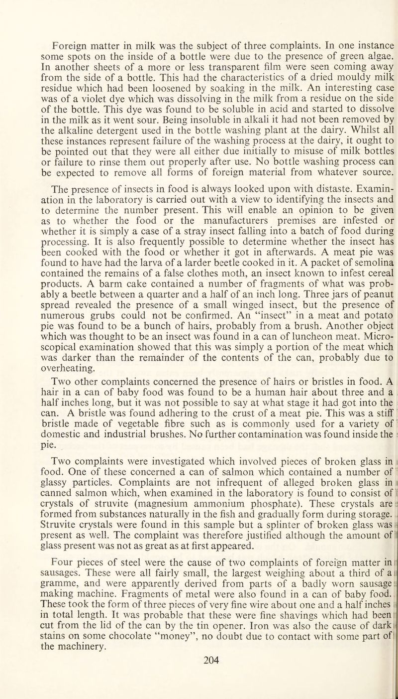 Foreign matter in milk was the subject of three complaints. In one instance some spots on the inside of a bottle were due to the presence of green algae. In another sheets of a more or less transparent film were seen coming away from the side of a bottle. This had the characteristics of a dried mouldy milk residue which had been loosened by soaking in the milk. An interesting case was of a violet dye which was dissolving in the milk from a residue on the side of the bottle. This dye was found to be soluble in acid and started to dissolve in the milk as it went sour. Being insoluble in alkali it had not been removed by the alkaline detergent used in the bottle washing plant at the dairy. Whilst all these instances represent failure of the washing process at the dairy, it ought to be pointed out that they were all either due initially to misuse of milk bottles or failure to rinse them out properly after use. No bottle washing process can be expected to remove all forms of foreign material from whatever source. The presence of insects in food is always looked upon with distaste. Examin¬ ation in the laboratory is carried out with a view to identifying the insects and to determine the number present. This will enable an opinion to be given as to whether the food or the manufacturers premises are infested or whether it is simply a case of a stray insect falling into a batch of food during processing. It is also frequently possible to determine whether the insect has been cooked with the food or whether it got in afterwards. A meat pie was found to have had the larva of a larder beetle cooked in it. A packet of semolina contained the remains of a false clothes moth, an insect known to infest cereal products. A barm cake contained a number of fragments of what was prob¬ ably a beetle between a quarter and a half of an inch long. Three jars of peanut spread revealed the presence of a small winged insect, but the presence of numerous grubs could not be confirmed. An “insect” in a meat and potato pie was found to be a bunch of hairs, probably from a brush. Another object which was thought to be an insect was found in a can of luncheon meat. Micro¬ scopical examination showed that this was simply a portion of the meat which was darker than the remainder of the contents of the can, probably due to overheating. Two other complaints concerned the presence of hairs or bristles in food. A hair in a can of baby food was found to be a human hair about three and a half inches long, but it was not possible to say at what stage it had got into the can. A bristle was found adhering to the crust of a meat pie. This was a stiff bristle made of vegetable fibre such as is commonly used for a variety of domestic and industrial brushes. No further contamination was found inside the pie. Two complaints were investigated which involved pieces of broken glass in food. One of these concerned a can of salmon which contained a number of glassy particles. Complaints are not infrequent of alleged broken glass in canned salmon which, when examined in the laboratory is found to consist of crystals of struvite (magnesium ammonium phosphate). These crystals are formed from substances naturally in the fish and gradually form during storage. Struvite crystals were found in this sample but a splinter of broken glass was present as well. The complaint was therefore justified although the amount of glass present was not as great as at first appeared. Four pieces of steel were the cause of two complaints of foreign matter ini sausages. These were all fairly small, the largest weighing about a third of ai gramme, and were apparently derived from parts of a badly worn sausage; making machine. Fragments of metal were also found in a can of baby food. These took the form of three pieces of very fine wire about one and a half inches i in total length. It was probable that these were fine shavings which had been: cut from the lid of the can by the tin opener. Iron was also the cause of dark stains on some chocolate “money”, no doubt due to contact with some part of the machinery.