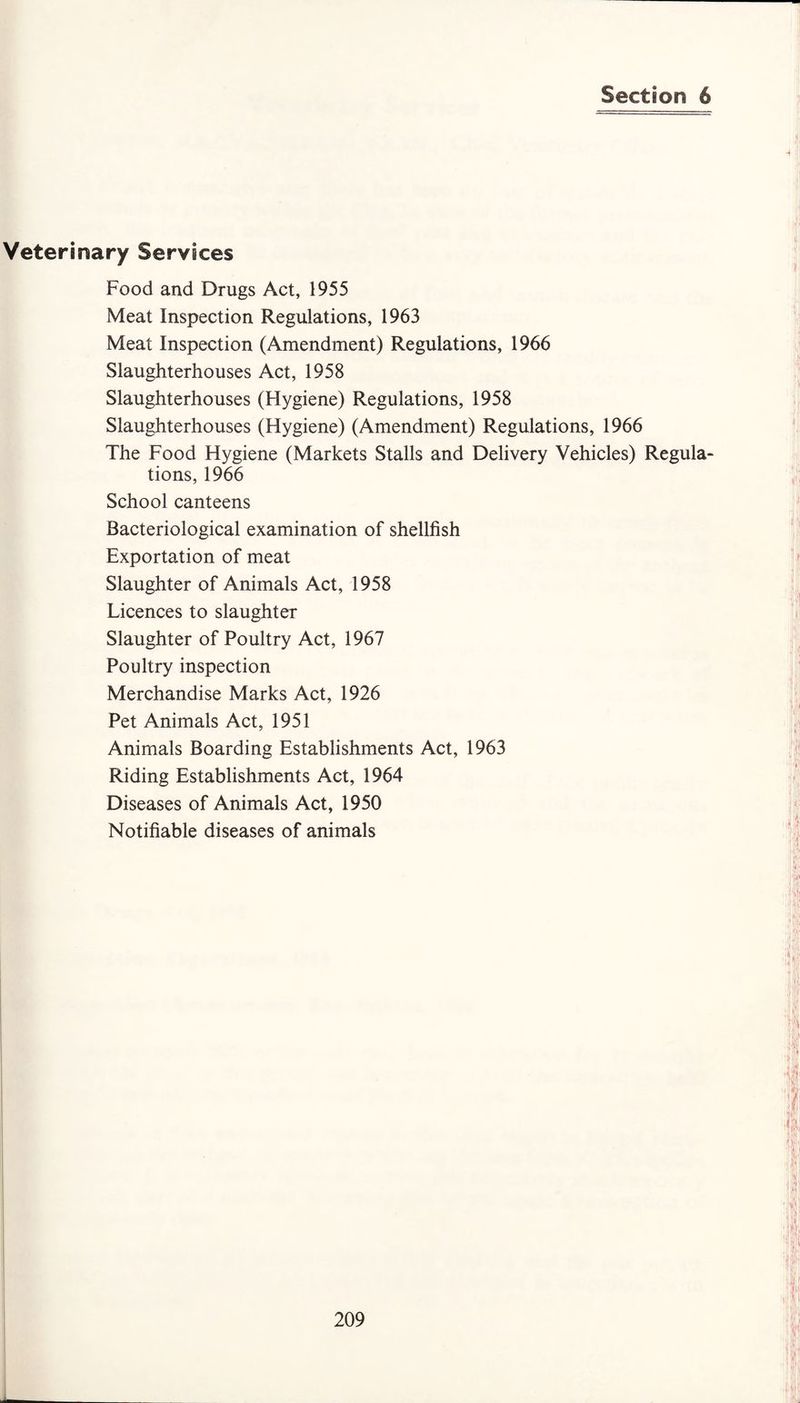 Section 6 Veterinary Services Food and Drugs Act, 1955 Meat Inspection Regulations, 1963 Meat Inspection (Amendment) Regulations, 1966 Slaughterhouses Act, 1958 Slaughterhouses (Hygiene) Regulations, 1958 Slaughterhouses (Hygiene) (Amendment) Regulations, 1966 The Food Hygiene (Markets Stalls and Delivery Vehicles) Regula¬ tions, 1966 School canteens Bacteriological examination of shellfish Exportation of meat Slaughter of Animals Act, 1958 Licences to slaughter Slaughter of Poultry Act, 1967 Poultry inspection Merchandise Marks Act, 1926 Pet Animals Act, 1951 Animals Boarding Establishments Act, 1963 Riding Establishments Act, 1964 Diseases of Animals Act, 1950 Notifiable diseases of animals