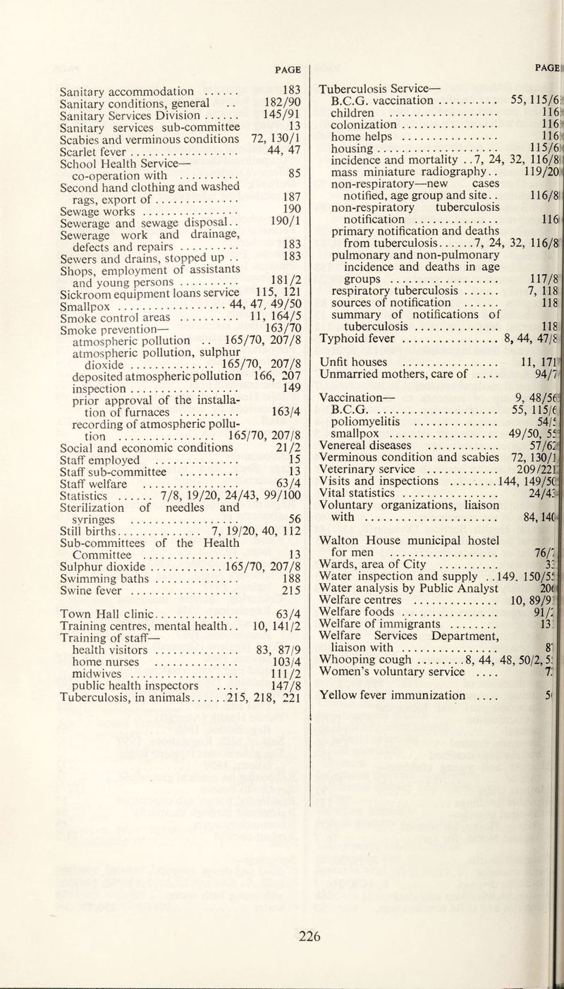 85 187 190 190/1 183 183 181/2 115, 121 Sanitary accommodation . 183 Sanitary conditions, general .. 182/90 Sanitary Services Division ...... 145/91 Sanitary services sub-committee 13 Scabies and verminous conditions 72, 130/1 Scarlet fever. 44, 47 School Health Service— co-operation with . Second hand clothing and washed rags, export of. Sewage works ... Sewerage and sewage disposal.. Sewerage work and drainage, defects and repairs. Sewers and drains, stopped up .. Shops, employment of assistants and young persons. Sickroom equipment loans service Smallpox . 44, 47, 49/50 Smoke control areas . 11, 164/5 Smoke prevention— 163/70 atmospheric pollution .. 165/70, 207/8 atmospheric pollution, sulphur dioxide . 165/70, 207/8 deposited atmospheric pollution 166, 207 inspection. 149 prior approval of the installa¬ tion of furnaces . 163/4 recording of atmospheric pollu¬ tion . 165/70, 207/8 Social and economic conditions 21 /2 Staff employed . 15 Staff sub-committee . 13 Staff welfare . 63/4 Statistics . 7/8, 19/20, 24/43, 99/100 Sterilization of needles and svringes . 56 Still births. 7, 19/20, 40, 112 Sub-committees of the Health Committee . . 13 Sulphur dioxide. .. 165/70, 207/8 Swimming baths. . 188 Swine fever . . 215 Town Hall clinic. . 63/4 Training centres, mental health.. 10, 141/2 Training of staff— health visitors . . 83, 87/9 home nurses . . 103/4 midwives . . 111/2 public health inspectors 147/8 Tuberculosis, in animals... . . .215, 218, 221 Tuberculosis Service— B.C.G. vaccination. 55,115/6: children . 116 colonization. 116 home helps . 116 housing. 115/6: | incidence and mortality . .7, 24, 32, 116/8'j mass miniature radiography.. 119/20 non-respiratory—new cases notified, age group and site.. 116/8' non-respiratory tuberculosis notification . 116 primary notification and deaths from tuberculosis.7, 24, 32, 116/8 pulmonary and non-pulmonary incidence and deaths in age groups . 117/8 respiratory tuberculosis. 7, 118 sources of notification . 118 summary of notifications of tuberculosis. 118 Typhoid fever . 8, 44, 47/8 Unfit houses . 11, 171 Unmarried mothers, care of .... 94/7 Vaccination— 9, 48/56 ■ B.C.G. 55, 115/6 poliomyelitis . 54/5 smallpox . 49/50, 55: Venereal diseases . 57/67 Verminous condition and scabies 72, 130/1 Veterinary service . 209/221 Visits and inspections .144, 149/56 Vital statistics . 24/43 Voluntary organizations, liaison with . 84,146 Walton House municipal hostel for men . 76/71 Wards, area of City . 3; 1 Water inspection and supply . .149, 150/55 Water analysis by Public Analyst 20( Welfare centres . 10,89/9! Welfare foods . 91/7 Welfare of immigrants . 13 Welfare Services Department, liaison with . 8‘ Whooping cough.8, 44, 48, 50/2,5: Women’s voluntary service .... 7 Yellow fever immunization .... 5'
