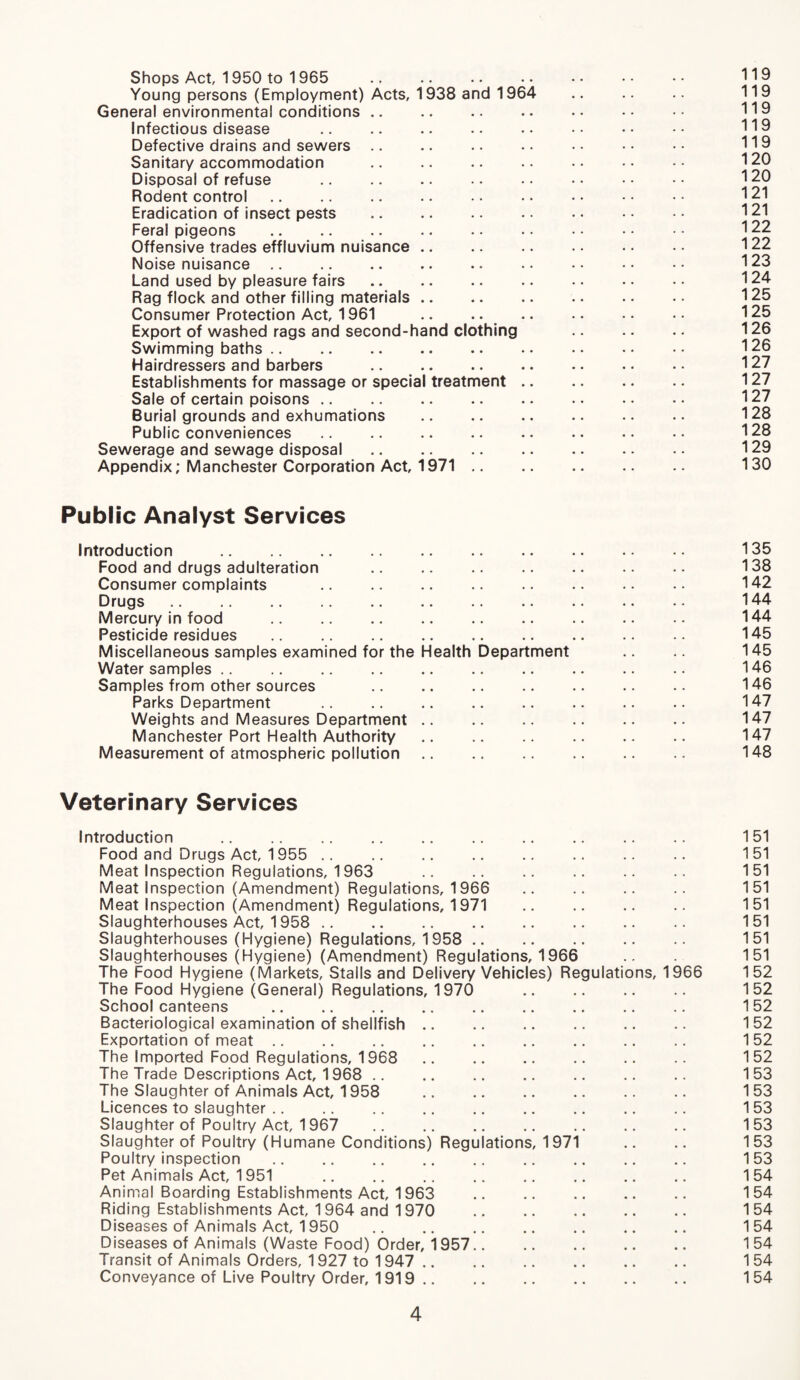 Shops Act, 1950 to 1 965 . 119 Young persons (Employment) Acts, 1938 and 1964 .. .. .. 119 General environmental conditions .. .. .. .. •• •• 119 Infectious disease Defective drains and sewers .. .. .. . • •• •• 119 Sanitary accommodation .. .. .. .. •• •• 120 Disposal of refuse . 120 Rodent control .. .. .. ■ • .. • • 121 Eradication of insect pests . 121 Feral pigeons .. .. .. .. •• •• •• •• 122 Offensive trades effluvium nuisance .. .. .. . • • • 122 Noise nuisance .. .. .. .. .. .. •• •• •• 123 Land used by pleasure fairs. 124 Rag flock and other filling materials .. .. .. .. •• 125 Consumer Protection Act, 1961 .. .. . 125 Export of washed rags and second-hand clothing . 126 Swimming baths. 126 Hairdressers and barbers . 127 Establishments for massage or special treatment. 127 Sale of certain poisons. 127 Burial grounds and exhumations . 128 Public conveniences. 128 Sewerage and sewage disposal. 129 Appendix; Manchester Corporation Act, 1971. 130 Public Analyst Services Introduction . 135 Food and drugs adulteration . 138 Consumer complaints .. .. .. .. .. .. .. •• 142 Drugs .. .. .. .. .. .. .. .. .. 144 Mercury in food . 144 Pesticide residues . 145 Miscellaneous samples examined for the Health Department .. .. 145 Water samples .. .. .. .. .. .. .. .. .. .. 146 Samples from other sources . 146 Parks Department .. .. .. .. .. .. .. .. 147 Weights and Measures Department. 147 Manchester Port Health Authority. 147 Measurement of atmospheric pollution. 148 Veterinary Services Introduction . 151 Food and Drugs Act, 1955 . 151 Meat Inspection Regulations, 1963 .. .. .. .. .. .. 151 Meat Inspection (Amendment) Regulations, 1966 151 Meat Inspection (Amendment) Regulations, 1971 151 Slaughterhouses Act, 1958 . 151 Slaughterhouses (Hygiene) Regulations, 1958 . 151 Slaughterhouses (Hygiene) (Amendment) Regulations, 1966 .. . 151 The Food Hygiene (Markets, Stalls and Delivery Vehicles) Regulations, 1966 152 The Food Hygiene (General) Regulations, 1970 152 School canteens . 152 Bacteriological examination of shellfish .. .. .. .. .. .. 152 Exportation of meat. 152 The Imported Food Regulations, 1968 .. .. .. .. .. .. 152 The Trade Descriptions Act, 1968 .. .. .. .. .. .. .. 153 The Slaughter of Animals Act, 1958 .. .. .. .. .. 153 Licences to slaughter .. .. .. .. .. .. .. .. .. 153 Slaughter of Poultry Act, 1967 153 Slaughter of Poultry (Humane Conditions) Regulations, 1971 .. .. 153 Poultry inspection . 153 Pet Animals Act, 1951 154 Animal Boarding Establishments Act, 1963 154 Riding Establishments Act, 1964 and 1970 . 154 Diseases of Animals Act, 1950 .. .. .. .. .. .. 154 Diseases of Animals (Waste Food) Order, 1957.. .. .. .. .. 154 Transit of Animals Orders, 1927 to 1947 . 154 Conveyance of Live Poultry Order, 1919. 154