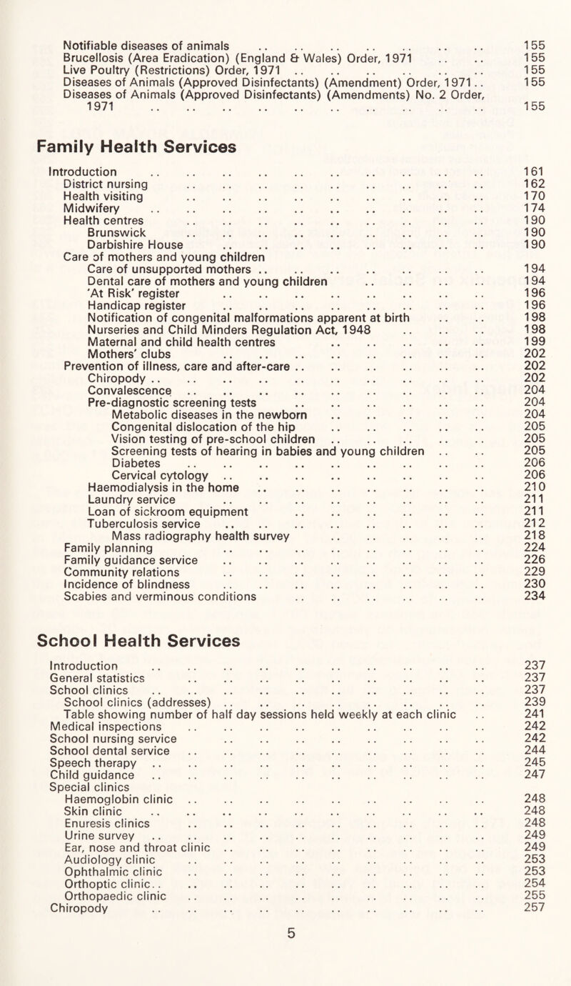 Notifiable diseases of animals . 155 Brucellosis (Area Eradication) (England & Wales) Order, 1971 .. .. 155 Live Poultry (Restrictions) Order, 1971. 155 Diseases of Animals (Approved Disinfectants) (Amendment) Order, 1971.. 155 Diseases of Animals (Approved Disinfectants) (Amendments) No. 2 Order, 1971 .. .. .. .. .. .. .. .. .. .. 11>5 Family Health Services Introduction . 161 District nursing . 162 Health visiting 170 Midwifery . 174 Health centres 190 Brunswick . 190 Darbishire House . 190 Care of mothers and young children Care of unsupported mothers. 194 Dental care of mothers and young children . 194 'At Risk'register 196 Handicap register . 196 Notification of congenital malformations apparent at birth .. 198 Nurseries and Child Minders Regulation Act, 1948 198 Maternal and child health centres 199 Mothers' clubs 202 Prevention of illness, care and after-care. 202 Chiropody. 202 Convalescence. 204 Pre-diagnostic screening tests . 204 Metabolic diseases in the newborn . 204 Congenital dislocation of the hip . 205 Vision testing of pre-school children. 205 Screening tests of hearing in babies and young children .. .. 205 Diabetes . 206 Cervical cytology. 206 Haemodialysis in the home .. 210 Laundry service 211 Loan of sickroom equipment 211 Tuberculosis service . 212 Mass radiography health survey 218 Family planning 224 Family guidance service . 226 Community relations 229 Incidence of blindness . 230 Scabies and verminous conditions .. .. .. .. .. .. 234 School Health Services Introduction . 237 General statistics .. .. .. .. .. .. .. .. .. 237 School clinics . 237 School clinics (addresses). 239 Table showing number of half day sessions held weekly at each clinic .. 241 Medical inspections .. .. .. .. .. .. .. .. .. 242 School nursing service 242 School dental service. 244 Speech therapy. 245 Child guidance. 247 Special clinics Haemoglobin clinic. 248 Skin clinic .. .. .. .. .. .. .. .. .. 248 Enuresis clinics .. .. .. .. .. .. .. .. .. 248 Urine survey .. .. .. .. .. .. .. .. .. .. 249 Ear, nose and throat clinic. 249 Audiology clinic .. .. .. .. .. .. .. .. .. 253 Ophthalmic clinic .. .. .. .. .. .. .. .. .. 253 Orthoptic clinic.. .. .. .. .. .. .. .. .. .. 254 Orthopaedic clinic. 255 Chiropody .. .. .. .. .. .. .. .. .. .. 257
