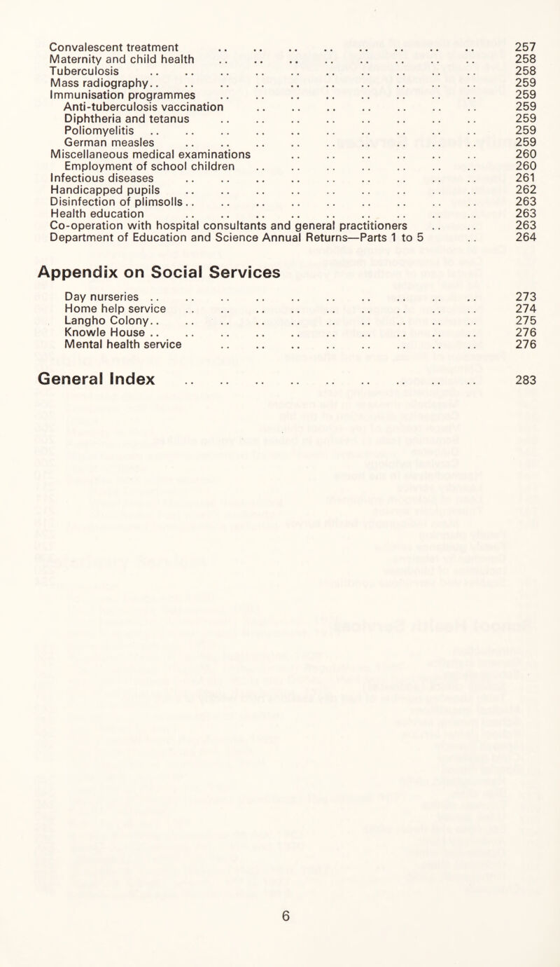 Convalescent treatment 257 Maternity and child health .. .. .. .. .. .. .. .. 258 Tuberculosis . 258 Mass radiography. 259 Immunisation programmes . 259 Anti-tuberculosis vaccination . 259 Diphtheria and tetanus . 259 Poliomyelitis. 259 German measles . 259 Miscellaneous medical examinations 260 Employment of school children . 260 Infectious diseases . 261 Handicapped pupils . 262 Disinfection of plimsolls. 263 Health education 263 Co-operation with hospital consultants and genera! practitioners .. .. 263 Department of Education and Science Annual Returns—Parts 1 to 5 264 Appendix on Social Services Day nurseries. 273 Home help service. 274 Langho Colony.. .. 275 Knowle House. 276 Mental health service . 276 General Index . 283