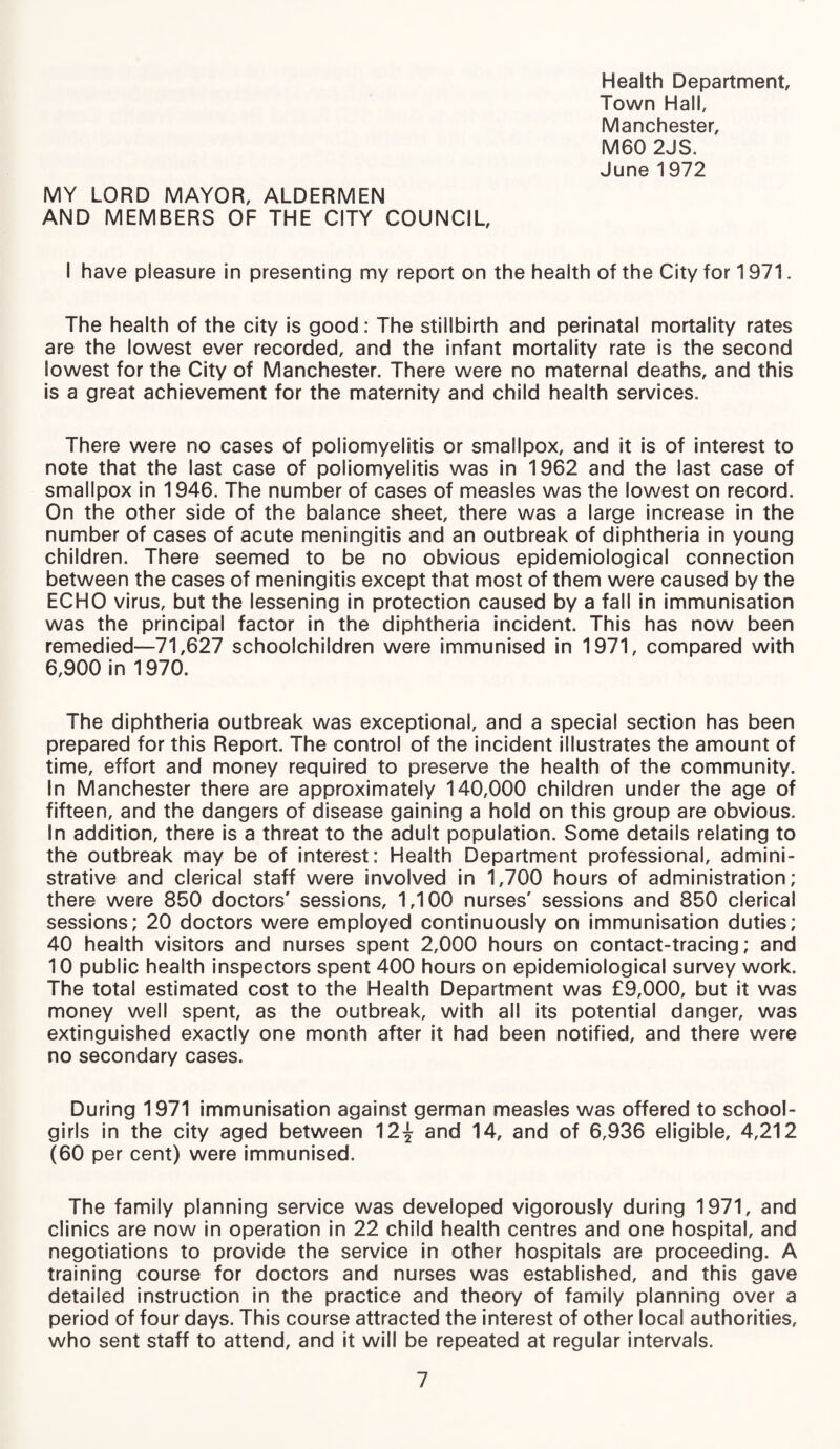 Health Department Town Hall, Manchester, M60 2JS. June 1972 MY LORD MAYOR, ALDERMEN AND MEMBERS OF THE CITY COUNCIL, I have pleasure in presenting my report on the health of the City for 1971. The health of the city is good: The stillbirth and perinatal mortality rates are the lowest ever recorded, and the infant mortality rate is the second lowest for the City of Manchester. There were no maternal deaths, and this is a great achievement for the maternity and child health services. There were no cases of poliomyelitis or smallpox, and it is of interest to note that the last case of poliomyelitis was in 1962 and the last case of smallpox in 1946. The number of cases of measles was the lowest on record. On the other side of the balance sheet, there was a large increase in the number of cases of acute meningitis and an outbreak of diphtheria in young children. There seemed to be no obvious epidemiological connection between the cases of meningitis except that most of them were caused by the ECHO virus, but the lessening in protection caused by a fall in immunisation was the principal factor in the diphtheria incident. This has now been remedied—71,627 schoolchildren were immunised in 1971, compared with 6,900 in 1970. The diphtheria outbreak was exceptional, and a special section has been prepared for this Report. The control of the incident illustrates the amount of time, effort and money required to preserve the health of the community. In Manchester there are approximately 140,000 children under the age of fifteen, and the dangers of disease gaining a hold on this group are obvious. In addition, there is a threat to the adult population. Some details relating to the outbreak may be of interest: Health Department professional, admini¬ strative and clerical staff were involved in 1,700 hours of administration; there were 850 doctors' sessions, 1,100 nurses' sessions and 850 clerical sessions; 20 doctors were employed continuously on immunisation duties; 40 health visitors and nurses spent 2,000 hours on contact-tracing; and 10 public health inspectors spent 400 hours on epidemiological survey work. The total estimated cost to the Health Department was £9,000, but it was money well spent, as the outbreak, with all its potential danger, was extinguished exactly one month after it had been notified, and there were no secondary cases. During 1971 immunisation against german measles was offered to school¬ girls in the city aged between 12^ and 14, and of 6,936 eligible, 4,212 (60 per cent) were immunised. The family planning service was developed vigorously during 1971, and clinics are now in operation in 22 child health centres and one hospital, and negotiations to provide the service in other hospitals are proceeding. A training course for doctors and nurses was established, and this gave detailed instruction in the practice and theory of family planning over a period of four days. This course attracted the interest of other local authorities, who sent staff to attend, and it will be repeated at regular intervals.