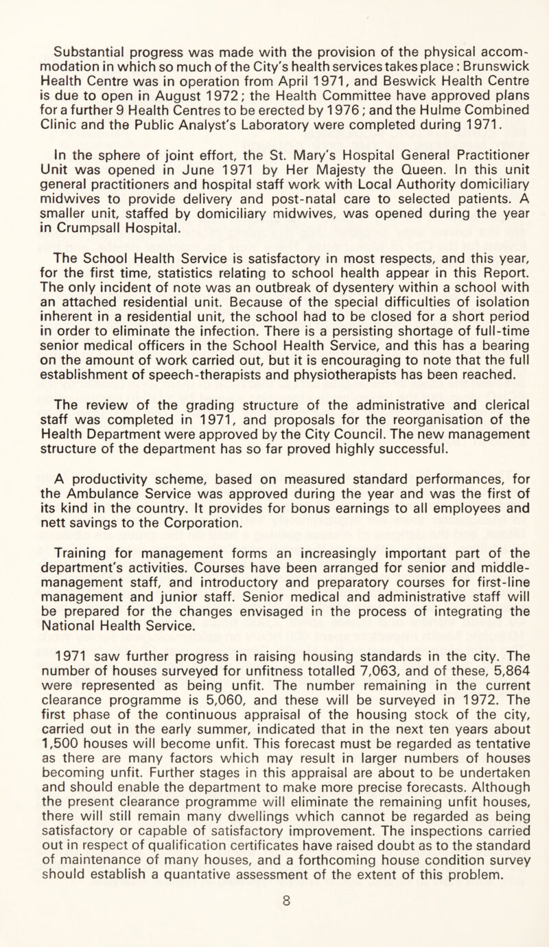 Substantial progress was made with the provision of the physical accom¬ modation in which so much of the City's health services takes place: Brunswick Health Centre was in operation from April 1971, and Beswick Health Centre is due to open in August 1972; the Health Committee have approved plans for a further 9 Health Centres to be erected by 1976; and the Hulme Combined Clinic and the Public Analyst's Laboratory were completed during 1971. In the sphere of joint effort, the St. Mary's Hospital General Practitioner Unit was opened in June 1971 by Her Majesty the Queen. In this unit general practitioners and hospital staff work with Local Authority domiciliary midwives to provide delivery and post-natal care to selected patients. A smaller unit, staffed by domiciliary midwives, was opened during the year in Crumpsall Hospital. The School Health Service is satisfactory in most respects, and this year, for the first time, statistics relating to school health appear in this Report. The only incident of note was an outbreak of dysentery within a school with an attached residential unit. Because of the special difficulties of isolation inherent in a residential unit, the school had to be closed for a short period in order to eliminate the infection. There is a persisting shortage of full-time senior medical officers in the School Health Service, and this has a bearing on the amount of work carried out, but it is encouraging to note that the full establishment of speech-therapists and physiotherapists has been reached. The review of the grading structure of the administrative and clerical staff was completed in 1971, and proposals for the reorganisation of the Health Department were approved by the City Council. The new management structure of the department has so far proved highly successful. A productivity scheme, based on measured standard performances, for the Ambulance Service was approved during the year and was the first of its kind in the country. It provides for bonus earnings to all employees and nett savings to the Corporation. Training for management forms an increasingly important part of the department's activities. Courses have been arranged for senior and middle- management staff, and introductory and preparatory courses for first-line management and junior staff. Senior medical and administrative staff will be prepared for the changes envisaged in the process of integrating the National Health Service. 1971 saw further progress in raising housing standards in the city. The number of houses surveyed for unfitness totalled 7,063, and of these, 5,864 were represented as being unfit. The number remaining in the current clearance programme is 5,060, and these will be surveyed in 1972. The first phase of the continuous appraisal of the housing stock of the city, carried out in the early summer, indicated that in the next ten years about 1,500 houses will become unfit. This forecast must be regarded as tentative as there are many factors which may result in larger numbers of houses becoming unfit. Further stages in this appraisal are about to be undertaken and should enable the department to make more precise forecasts. Although the present clearance programme will eliminate the remaining unfit houses, there will still remain many dwellings which cannot be regarded as being satisfactory or capable of satisfactory improvement. The inspections carried out in respect of qualification certificates have raised doubt as to the standard of maintenance of many houses, and a forthcoming house condition survey should establish a quantative assessment of the extent of this problem.
