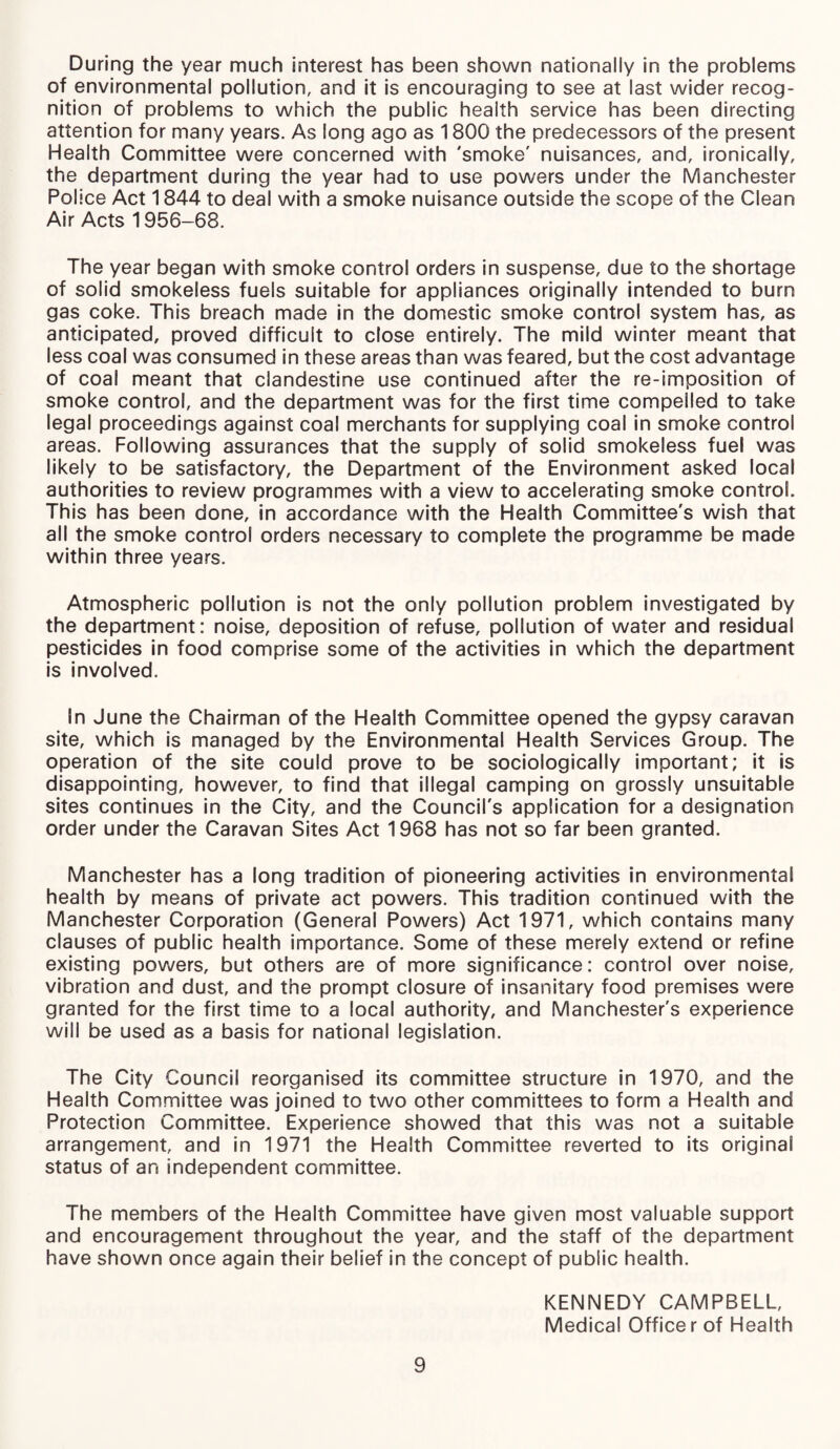 During the year much interest has been shown nationally in the problems of environmental pollution, and it is encouraging to see at last wider recog¬ nition of problems to which the public health service has been directing attention for many years. As long ago as 1800 the predecessors of the present Health Committee were concerned with 'smoke' nuisances, and, ironically, the department during the year had to use powers under the Manchester Police Act 1844 to deal with a smoke nuisance outside the scope of the Clean Air Acts 1956-68. The year began with smoke control orders in suspense, due to the shortage of solid smokeless fuels suitable for appliances originally intended to burn gas coke. This breach made in the domestic smoke control system has, as anticipated, proved difficult to close entirely. The mild winter meant that less coal was consumed in these areas than was feared, but the cost advantage of coal meant that clandestine use continued after the re-imposition of smoke control, and the department was for the first time compelled to take legal proceedings against coal merchants for supplying coal in smoke control areas. Following assurances that the supply of solid smokeless fuel was likely to be satisfactory, the Department of the Environment asked local authorities to review programmes with a view to accelerating smoke control. This has been done, in accordance with the Health Committee's wish that all the smoke control orders necessary to complete the programme be made within three years. Atmospheric pollution is not the only pollution problem investigated by the department: noise, deposition of refuse, pollution of water and residual pesticides in food comprise some of the activities in which the department is involved. In June the Chairman of the Health Committee opened the gypsy caravan site, which is managed by the Environmental Health Services Group. The operation of the site could prove to be sociologically important; it is disappointing, however, to find that illegal camping on grossly unsuitable sites continues in the City, and the Council's application for a designation order under the Caravan Sites Act 1968 has not so far been granted. Manchester has a long tradition of pioneering activities in environmental health by means of private act powers. This tradition continued with the Manchester Corporation (General Powers) Act 1971, which contains many clauses of public health importance. Some of these merely extend or refine existing powers, but others are of more significance: control over noise, vibration and dust, and the prompt closure of insanitary food premises were granted for the first time to a local authority, and Manchester's experience will be used as a basis for national legislation. The City Council reorganised its committee structure in 1970, and the Health Committee was joined to two other committees to form a Health and Protection Committee. Experience showed that this was not a suitable arrangement, and in 1971 the Health Committee reverted to its original status of an independent committee. The members of the Health Committee have given most valuable support and encouragement throughout the year, and the staff of the department have shown once again their belief in the concept of public health. KENNEDY CAMPBELL, Medical Officer of Health