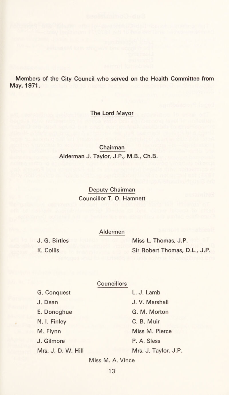 Members of the City Council who served on the Health Committee from May, 1971. The Lord Mayor Chairman Alderman J. Taylor, J.P., M.B., Ch.B. Deputy Chairman Councillor T. 0. Hamnett Aldermen J. G. Birtles K. Coilis Miss L. Thomas, J.P. Sir Robert Thomas, D.L., J.P. G. Conquest J. Dean E. Donoghue N. I. Finley M. Flynn J. Gilmore Mrs. J. D. W. Hill Councillors L. J. Lamb J. V. Marshall G. M. Morton C. B. Muir Miss M. Pierce P. A. Sless Mrs. J. Taylor, J.P. Miss M. A. Vince