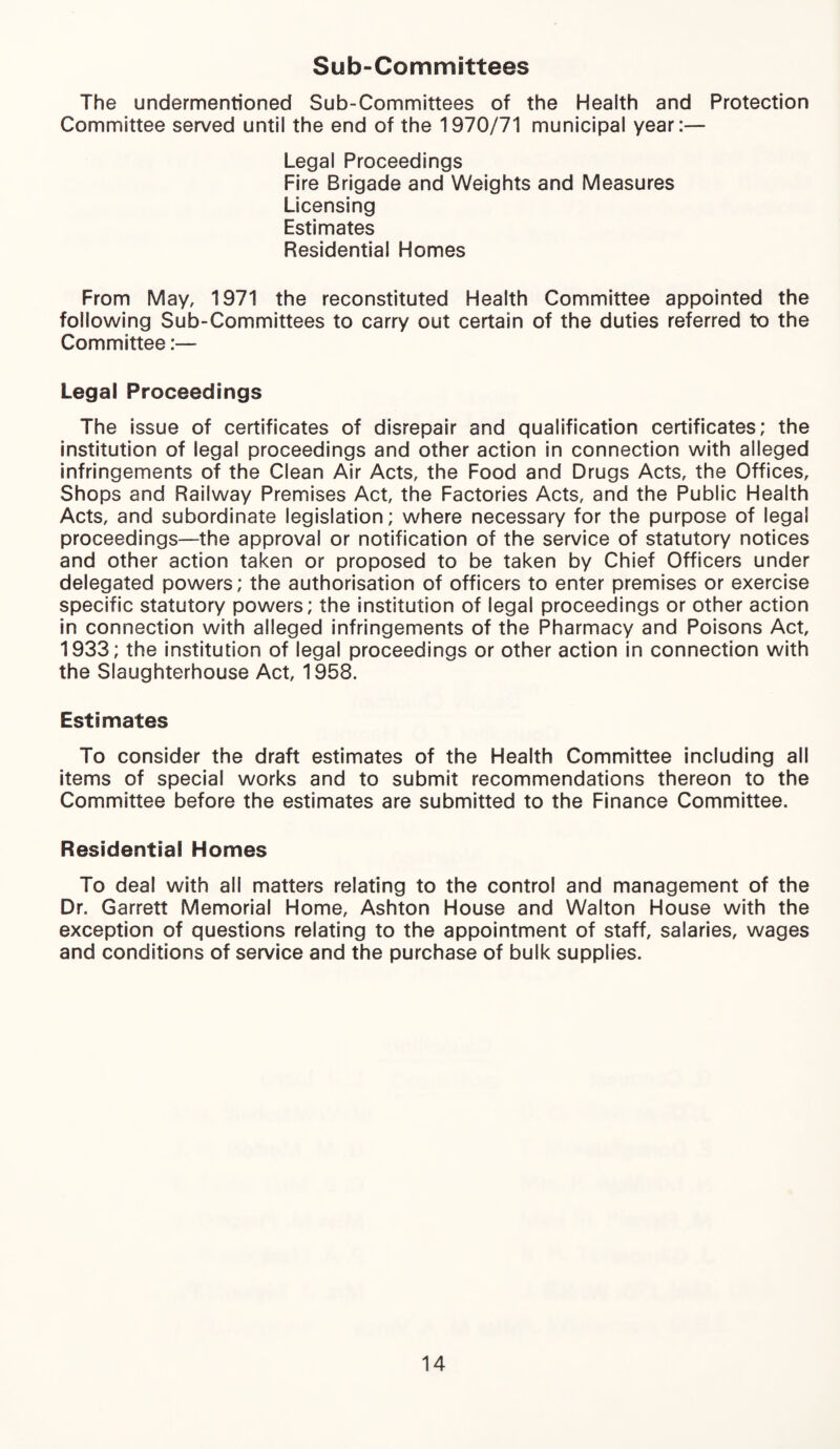 Sub-Committees The undermentioned Sub-Committees of the Health and Protection Committee served until the end of the 1970/71 municipal year:— Legal Proceedings Fire Brigade and Weights and Measures Licensing Estimates Residential Homes From May, 1971 the reconstituted Health Committee appointed the following Sub-Committees to carry out certain of the duties referred to the Committee:— Legal Proceedings The issue of certificates of disrepair and qualification certificates; the institution of legal proceedings and other action in connection with alleged infringements of the Clean Air Acts, the Food and Drugs Acts, the Offices, Shops and Railway Premises Act, the Factories Acts, and the Public Health Acts, and subordinate legislation; where necessary for the purpose of legal proceedings—the approval or notification of the service of statutory notices and other action taken or proposed to be taken by Chief Officers under delegated powers; the authorisation of officers to enter premises or exercise specific statutory powers; the institution of legal proceedings or other action in connection with alleged infringements of the Pharmacy and Poisons Act, 1933; the institution of legal proceedings or other action in connection with the Slaughterhouse Act, 1958. Estimates To consider the draft estimates of the Health Committee including all items of special works and to submit recommendations thereon to the Committee before the estimates are submitted to the Finance Committee. Residential Homes To deal with all matters relating to the control and management of the Dr. Garrett Memorial Home, Ashton House and Walton House with the exception of questions relating to the appointment of staff, salaries, wages and conditions of service and the purchase of bulk supplies.