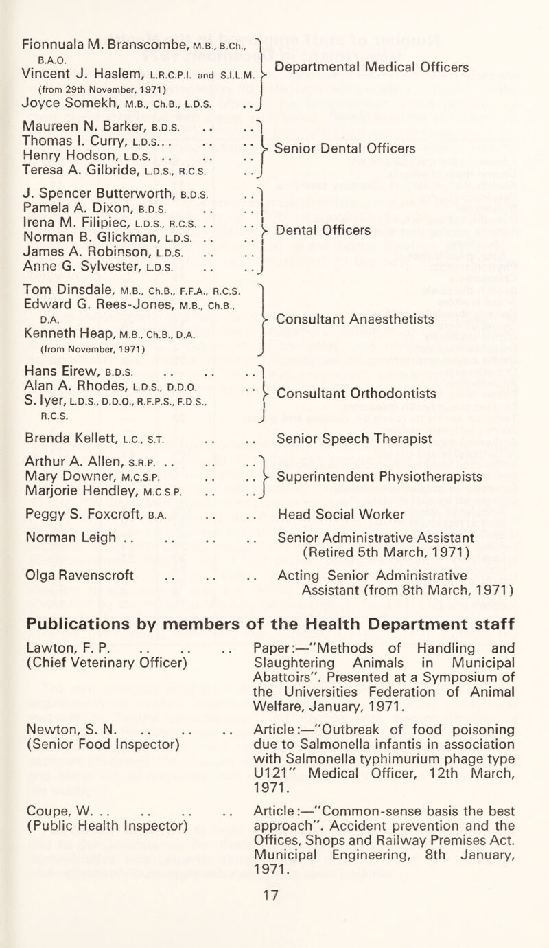 Fionnuala M. Branscombe, m b., B.ch., B.A.O. Vincent J. Haslem, l.r.c.p.i. and s.i.lm. (from 29th November, 1971) Joyce Somekh, m.b., ch.B., l.d.s. Maureen N. Barker, b.d.s. Thomas !. Curry, l.d.s. Henry Hodson, l.d.s. Teresa A. GiSbride, l.d.s., r.c.s. J. Spencer Butterworth, b.d.s. Pamela A. Dixon, b.d.s. Irena M. Filipiec, l.d.s., r.c.s. .. Norman B. Glickman, l.d.s. .. James A. Robinson, l.d.s. Anne G. Sylvester, l.d.s. Tom Dinsdale, m.b., ch.B., f.f.a., r.c.s. Edward G. Rees-Jones, m.b., ch.B., D.A. Kenneth Heap, m.b., ch.B., d.a. (from November, 1971) Hans Eirew, b.d.s. Alan A. Rhodes, l.d.s., d.d.o. S. Iyer, l.d.s., d.d.o., r.f.p.s., f.d.s., r.c.s. Brenda Kellett, l.c., s.t. Arthur A. Allen, s.r.p. Mary Downer, m.c.s.p. Marjorie Hendley, m.c.s.p. Peggy S. Foxcroft, b.a. Norman Leigh. Olga Ravenscroft Departmental Medical Officers ^ Senior Dental Officers ► Dental Officers > Consultant Anaesthetists j- Consultant Orthodontists Senior Speech Therapist j- Superintendent Physiotherapists Head Social Worker Senior Administrative Assistant (Retired 5th March, 1971) Acting Senior Administrative Assistant (from 8th March, 1971) Publications by members of the Health Department staff Lawton, F. P. (Chief Veterinary Officer) Newton, S. N. (Senior Food Inspector) Coupe, W. (Public Health Inspector) Paper:—Methods of Handling and Slaughtering Animals in Municipal Abattoirs. Presented at a Symposium of the Universities Federation of Animal Welfare, January, 1971. Article:—Outbreak of food poisoning due to Salmonella infantis in association with Salmonella typhimurium phage type U121 Medical Officer, 12th March, 1971. Article:—Common-sense basis the best approach. Accident prevention and the Offices, Shops and Railway Premises Act. Municipal Enqineering, 8th January, 1971.
