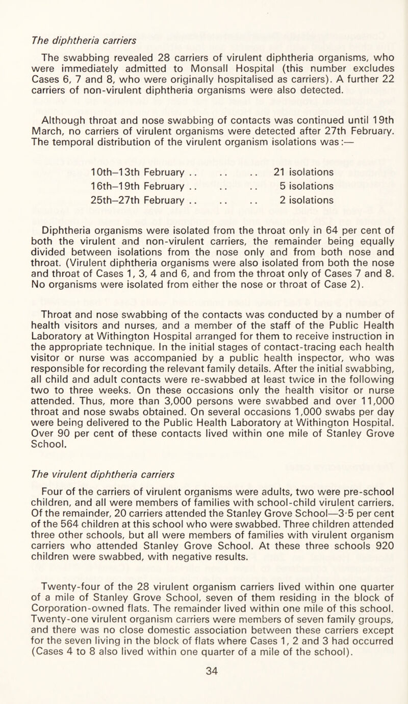 The diphtheria carriers The swabbing revealed 28 carriers of virulent diphtheria organisms, who were immediately admitted to Monsall Hospital (this number excludes Cases 6, 7 and 8, who were originally hospitalised as carriers). A further 22 carriers of non-virulent diphtheria organisms were also detected. Although throat and nose swabbing of contacts was continued until 19th March, no carriers of virulent organisms were detected after 27th February. The temporal distribution of the virulent organism isolations was:— 21 isolations 5 isolations 2 isolations 10th—13th February .. 16th—19th February .. 25th-27th February .. Diphtheria organisms were isolated from the throat only in 64 per cent of both the virulent and non-virulent carriers, the remainder being equally divided between isolations from the nose only and from both nose and throat. (Virulent diphtheria organisms were also isolated from both the nose and throat of Cases 1, 3, 4 and 6, and from the throat only of Cases 7 and 8. No organisms were isolated from either the nose or throat of Case 2). Throat and nose swabbing of the contacts was conducted by a number of health visitors and nurses, and a member of the staff of the Public Health Laboratory at Withington Hospital arranged for them to receive instruction in the appropriate technique. In the initial stages of contact-tracing each health visitor or nurse was accompanied by a public health inspector, who was responsible for recording the relevant family details. After the initial swabbing, all child and adult contacts were re-swabbed at least twice in the following two to three weeks. On these occasions only the health visitor or nurse attended. Thus, more than 3,000 persons were swabbed and over 11,000 throat and nose swabs obtained. On several occasions 1,000 swabs per day were being delivered to the Public Health Laboratory at Withington Hospital. Over 90 per cent of these contacts lived within one mile of Stanley Grove School. The virulent diphtheria carriers Four of the carriers of virulent organisms were adults, two were pre-school children, and all were members of families with school-child virulent carriers. Of the remainder, 20 carriers attended the Stanley Grove School—3-5 per cent of the 564 children at this school who were swabbed. Three children attended three other schools, but all were members of families with virulent organism carriers who attended Stanley Grove School. At these three schools 920 children were swabbed, with negative results. Twenty-four of the 28 virulent organism carriers lived within one quarter of a mile of Stanley Grove School, seven of them residing in the block of Corporation-owned flats. The remainder lived within one mile of this school. Twenty-one virulent organism carriers were members of seven family groups, and there was no close domestic association between these carriers except for the seven living in the block of flats where Cases 1, 2 and 3 had occurred (Cases 4 to 8 also lived within one quarter of a mile of the school).