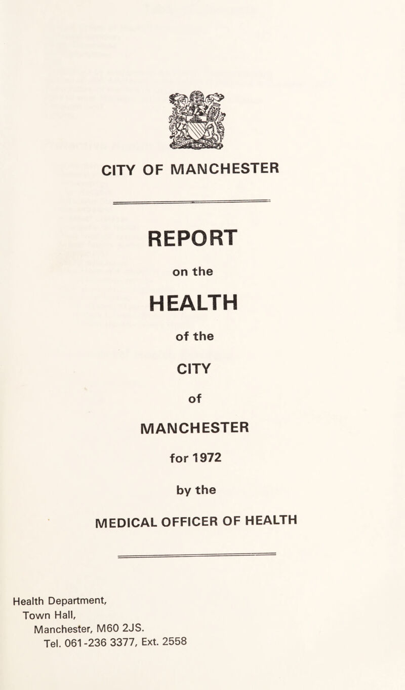 CITY OF MANCHESTER REPORT on the HEALTH of the CITY of MANCHESTER for 1972 by the MEDICAL OFFICER OF HEALTH Health Department Town Halt Manchester, M60 2JS. Tel. 061 -236 3377, Ext. 2558