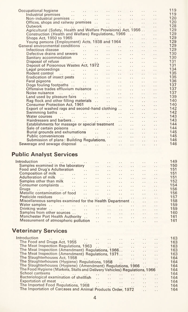 Occupational hygiene . 119 Industrial premises .. .. .. .. .. .. .. .. 119 Non-industrial premises .. .. .. .. .. .. .. .. 120 Offices, shops and railway premises .. .. .. .. .. .. 120 Outwork .. .. .. .. .. .. .. .. .. 128 Agricultural (Safety, Health and Welfare Provisions) Act, 1956 .. .. 129 Construction (Health and Welfare) Regulations,, 1966 .. .. .. 129 Shops Act, 1950 to 1965 .. .. .. .. .. .. .. 129 Young persons (Employment) Acts, 1938 and 1964 .. .. .. 129 General environmental conditions .. .. .. .. .. .. .. 129 Infectious disease .. .. .. .. .. .. .. .. 129 Defective drains and sewers .. .. .. .. .. .. .. 130 Sanitary accommodation .. .. .. .. .. .. 130 Disposal of refuse .. .. .. .. .. .. .. .. 131 Deposit of Poisonous Wastes Act, 1972 .. .. .. .. .. 131 Legal proceedings .. .. .. .. .. .. .. .. 134 Rodent control .. .. .. .. .. .. .. .. .. 135 Eradication of insect pests . 135 Feral pigeons .. .. .. .. .. .. .. .. .. 136 Dogs fouling footpaths .. .. .. .. .. .. .. .. 137 Offensive trades effluvium nuisance. 137 Noise nuisance. 137 Land used by pleasure fairs . 139 Rag flock and other filling materials. 140 Consumer Protection Act, 1961 .. .. .. .. .. .. 140 Export of washed rags and second-hand clothing. 142 Swimming baths. 142 Watercourses . 143 Hairdressers and barbers. 143 Establishments for massage or special treatment. 144 Sale of certain poisons. 144 Burial grounds and exhumations . 145 Public conveniences .. .. .. .. .. .. .. 145 Submission of plans: Building Regulations, . 146 Sewerage and sewage disposal .. .. .. .. .. .. .. 146 Public Analyst Services Introduction . 149 Samples examined in the laboratory . 150 Food and Drug's Adulteration .. .. .. .. .. .. 151 Composition of milk. 151 Adulteration of milk .. .. .. .. .. .. .. ., .. 151 Samples other than milk . 152 Consumer complaints. 154 Drugs. 156 Metallic contamination of food . 156 Pesticide residues . 157 Miscellaneous samples examined for the Health Department .. .. .. 158 Water samples .. .. .. .. .. .. .. .. .. .. 159 Drinking water. 159 Samples from other sources .. .. .. .. .. 160 Manchester Port Health Authority .. .. .. .. .. .. .. 161 Measurement of atmospheric pollution. 161 Veterinary Services Introduction .. .. .. .. .. .. .. .. .. .. 163 The Food and Drugs Act, 1955 . 163 The Meat Inspection Regulations, 1963 . 163 The Meat Inspection (Amendment) Regulations, 1966. 163 The Meat Inspection (Amendment) Regulations, 1971. 163 The Slaughterhouses Act, 1958 . 164 The Slaughterhouses (Hygiene) Regulations, 1958 164 The Slaughterhouses (Hygiene) (Amendment) Regulations, 1966 .. .. 164 The Food Hygiene (Markets, Stalls and Delivery Vehicles) Regulations, 1966 1 64 School canteens .. .. .. .. .. .. .. .. .. 164 Bacteriological examination of shellfish. 164 Exportation of meat .. .. .. .. .. .. .. .. .. 164 The Imported Food Regulations, 1968 . 164 The Importation of Carcases and Animal Products Order, 1972 .. .. 164