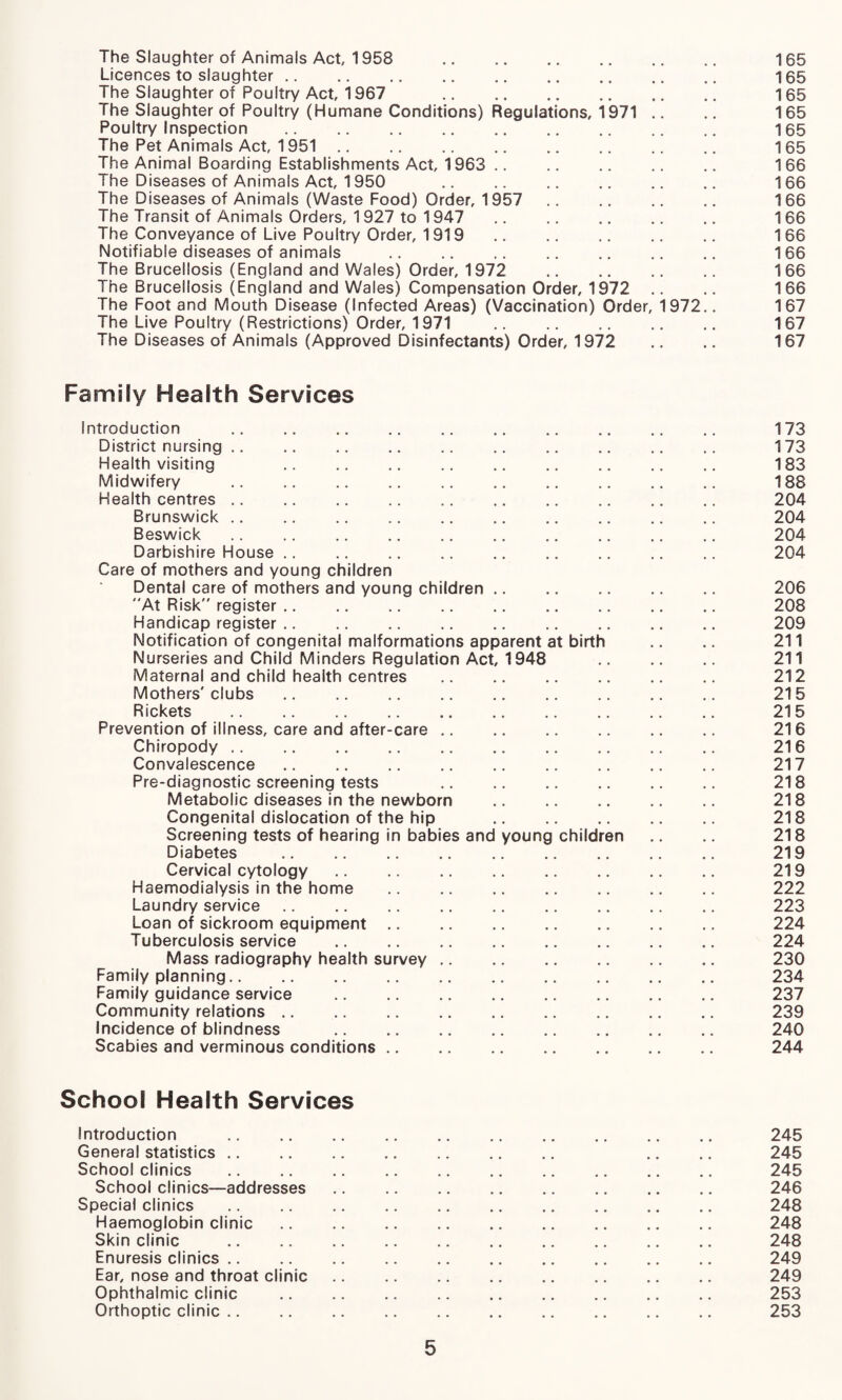 The Slaughter of Animals Act, 1958 . 165 Licences to slaughter. 165 The Slaughter of Poultry Act, 1967 . 165 The Slaughter of Poultry (Humane Conditions) Regulations, 1971 .. .. 165 Poultry Inspection . 165 The Pet Animals Act, 1951. 165 The Animal Boarding Establishments Act, 1963 . 166 The Diseases of Animals Act, 1950 .. .. .. .. .. .. 166 The Diseases of Animals (Waste Food) Order, 1957 .. .. .. .. 166 The Transit of Animals Orders, 1927 to 1947 . 166 The Conveyance of Live Poultry Order, 1919 .. .. .. .. 166 Notifiable diseases of animals . 166 The Brucellosis (England and Wales) Order, 1972 . 166 The Brucellosis (England and Wales) Compensation Order, 1972 .. .. 166 The Foot and Mouth Disease (Infected Areas) (Vaccination) Order, 1972.. 167 The Live Poultry (Restrictions) Order, 1971 . 167 The Diseases of Animals (Approved Disinfectants) Order, 1972 .. .. 167 Family Health Services Introduction . 173 District nursing .. .. .. .. .. .. .. .. .. .. 173 Health visiting 183 Midwifery . 188 Health centres. 204 Brunswick. 204 Beswick. 204 Darbishire House. 204 Care of mothers and young children Dental care of mothers and young children. 206 At Risk register. 208 Handicap register. 209 Notification of congenital malformations apparent at birth .. .. 211 Nurseries and Child Minders Regulation Act, 1948 211 Maternal and child health centres . 212 Mothers'clubs. 215 Rickets . 215 Prevention of illness, care and after-care. 216 Chiropody. 216 Convalescence. 217 Pre-diagnostic screening tests 218 Metabolic diseases in the newborn . 218 Congenital dislocation of the hip . 218 Screening tests of hearing in babies and young children .. .. 218 Diabetes . 219 Cervical cytology. 219 Haemodialysis in the home . 222 Laundry service. 223 Loan of sickroom equipment. 224 Tuberculosis service . 224 Mass radiography health survey. 230 Family planning. 234 Family guidance service . 237 Community relations. 239 Incidence of blindness . 240 Scabies and verminous conditions. 244 School Health Services Introduction . 245 General statistics. .. .. 245 School clinics . 245 School clinics—addresses. 246 Special clinics . 248 Haemoglobin clinic. 248 Skin clinic . 248 Enuresis clinics. 249 Ear, nose and throat clinic. 249 Ophthalmic clinic .. .. .. .. .. .. .. .. .. 253 Orthoptic clinic .. .. .. .. .. .. .. .. .. .. 253