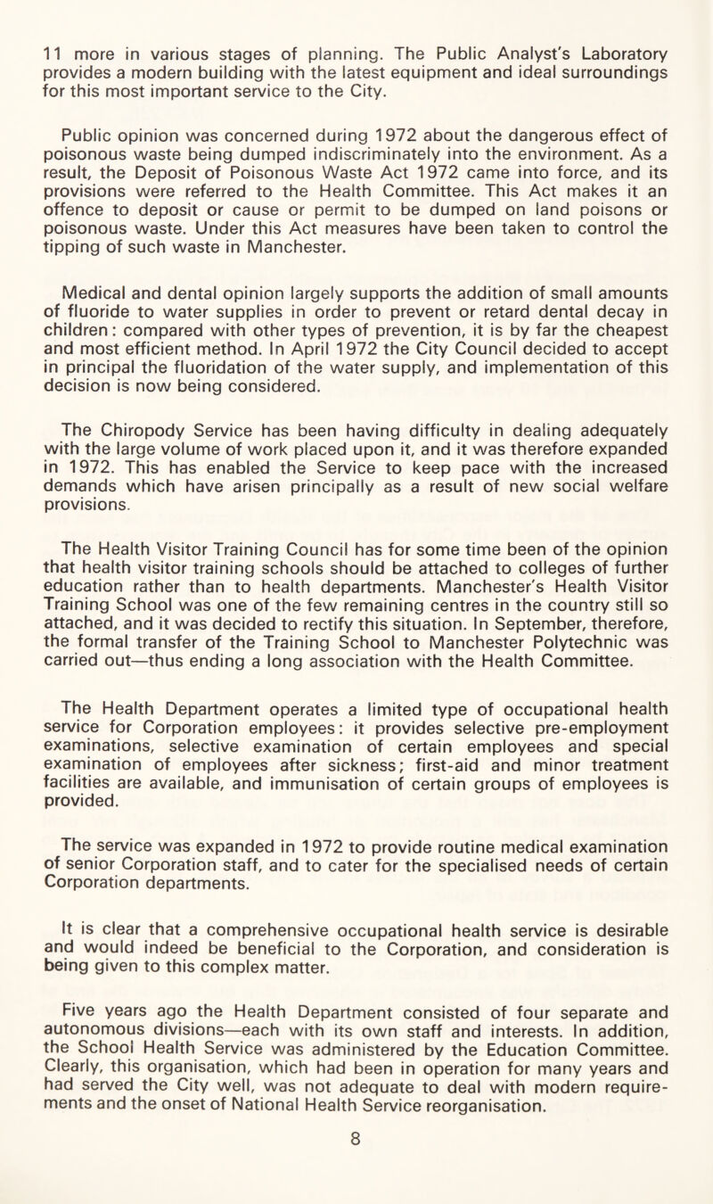 11 more in various stages of planning. The Public Analyst's Laboratory provides a modern building with the latest equipment and ideal surroundings for this most important service to the City. Public opinion was concerned during 1972 about the dangerous effect of poisonous waste being dumped indiscriminately into the environment. As a result, the Deposit of Poisonous Waste Act 1972 came into force, and its provisions were referred to the Health Committee. This Act makes it an offence to deposit or cause or permit to be dumped on land poisons or poisonous waste. Under this Act measures have been taken to control the tipping of such waste in Manchester. Medical and dental opinion largely supports the addition of small amounts of fluoride to water supplies in order to prevent or retard dental decay in children: compared with other types of prevention, it is by far the cheapest and most efficient method. In April 1972 the City Council decided to accept in principal the fluoridation of the water supply, and implementation of this decision is now being considered. The Chiropody Service has been having difficulty in dealing adequately with the large volume of work placed upon it, and it was therefore expanded in 1972. This has enabled the Service to keep pace with the increased demands which have arisen principally as a result of new social welfare provisions. The Health Visitor Training Council has for some time been of the opinion that health visitor training schools should be attached to colleges of further education rather than to health departments. Manchester's Health Visitor Training School was one of the few remaining centres in the country still so attached, and it was decided to rectify this situation. In September, therefore, the formal transfer of the Training School to Manchester Polytechnic was carried out—thus ending a long association with the Health Committee. The Health Department operates a limited type of occupational health service for Corporation employees: it provides selective pre-employment examinations, selective examination of certain employees and special examination of employees after sickness; first-aid and minor treatment facilities are available, and immunisation of certain groups of employees is provided. The service was expanded in 1972 to provide routine medical examination of senior Corporation staff, and to cater for the specialised needs of certain Corporation departments. It is clear that a comprehensive occupational health service is desirable and would indeed be beneficial to the Corporation, and consideration is being given to this complex matter. Five years ago the Health Department consisted of four separate and autonomous divisions—each with its own staff and interests. In addition, the School Health Service was administered by the Education Committee. Clearly, this organisation, which had been in operation for many years and had served the City well, was not adequate to deal with modern require¬ ments and the onset of National Health Service reorganisation.