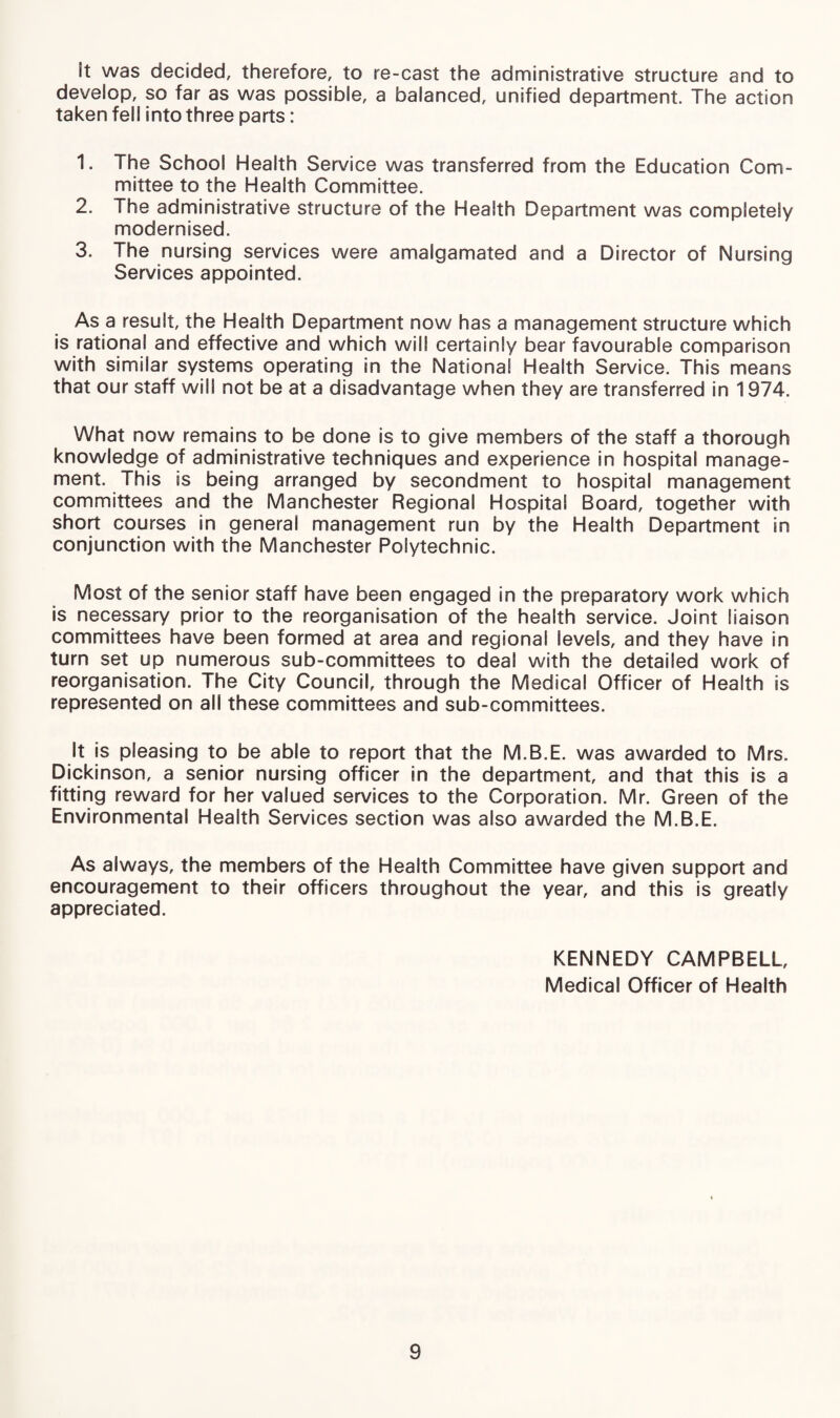 It was decided, therefore, to re-cast the administrative structure and to develop, so far as was possible, a balanced, unified department. The action taken fell into three parts: 1. The School Health Service was transferred from the Education Com¬ mittee to the Health Committee. 2. The administrative structure of the Health Department was completely modernised. 3. The nursing services were amalgamated and a Director of Nursing Services appointed. As a result, the Health Department now has a management structure which is rational and effective and which will certainly bear favourable comparison with similar systems operating in the National Health Service. This means that our staff will not be at a disadvantage when they are transferred in 1974. What now remains to be done is to give members of the staff a thorough knowledge of administrative techniques and experience in hospital manage¬ ment. This is being arranged by secondment to hospital management committees and the Manchester Regional Hospital Board, together with short courses in general management run by the Health Department in conjunction with the Manchester Polytechnic. Most of the senior staff have been engaged in the preparatory work which is necessary prior to the reorganisation of the health service. Joint liaison committees have been formed at area and regional levels, and they have in turn set up numerous sub-committees to deal with the detailed work of reorganisation. The City Council, through the Medical Officer of Health is represented on all these committees and sub-committees. It is pleasing to be able to report that the M.B.E. was awarded to Mrs. Dickinson, a senior nursing officer in the department, and that this is a fitting reward for her valued services to the Corporation. Mr. Green of the Environmental Health Services section was also awarded the M.B.E. As always, the members of the Health Committee have given support and encouragement to their officers throughout the year, and this is greatly appreciated. KENNEDY CAMPBELL, Medical Officer of Health
