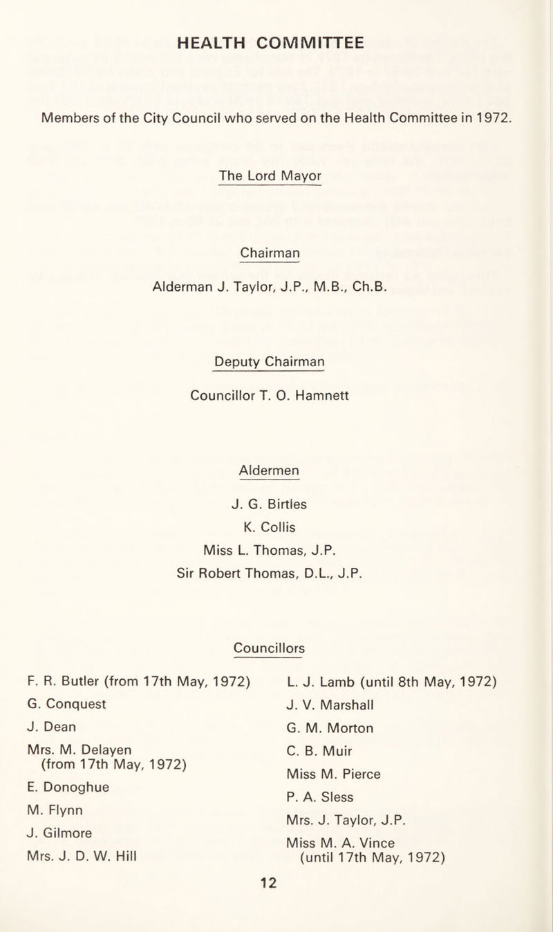 HEALTH COMMITTEE Members of the City Council who served on the Health Committee in 1972. The Lord Mayor Chairman Alderman J. Taylor, J.P., M.B., Ch.B. Deputy Chairman Councillor T. 0. Hamnett Aldermen J. G. Birtles K. Collis Miss L. Thomas, J.P. Sir Robert Thomas, D.L., J.P. Councillors F. R. Butler (from 17th May, 1972) G. Conquest J. Dean Mrs. M. Delayen (from 17th May, 1972) E. Donoghue M. Flynn J. Gilmore Mrs. J. D. W. Hill L. J. Lamb (until 8th May, 1972) J. V. Marshall G. M. Morton C. B. Muir Miss M. Pierce P. A. Sless Mrs. J. Taylor, J.P. Miss M. A. Vince (until 17th May, 1972)